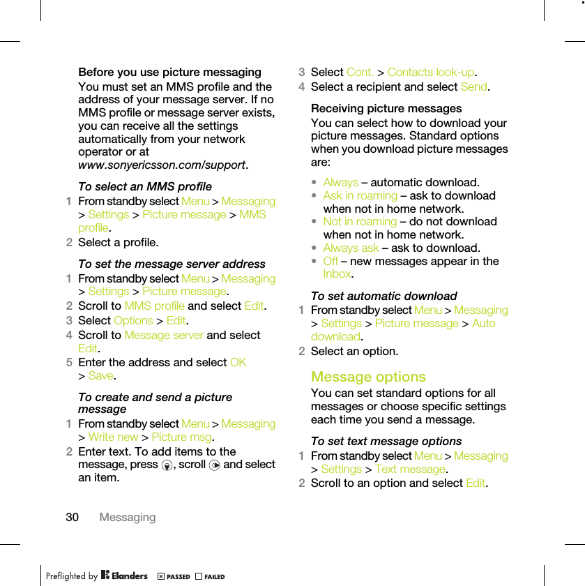 30 MessagingBefore you use picture messagingYou must set an MMS profile and the address of your message server. If no MMS profile or message server exists, you can receive all the settings automatically from your network operator or at www.sonyericsson.com/support.To select an MMS profile1From standby select Menu &gt; Messaging &gt; Settings &gt; Picture message &gt; MMS profile.2Select a profile.To set the message server address1From standby select Menu &gt; Messaging &gt; Settings &gt; Picture message.2Scroll to MMS profile and select Edit.3Select Options &gt; Edit.4Scroll to Message server and select Edit.5Enter the address and select OK &gt; Save.To create and send a picture message1From standby select Menu &gt; Messaging &gt; Write new &gt; Picture msg.2Enter text. To add items to the message, press  , scroll   and select an item.3Select Cont. &gt; Contacts look-up.4Select a recipient and select Send.Receiving picture messagesYou can select how to download your picture messages. Standard options when you download picture messages are:•Always – automatic download.•Ask in roaming – ask to download when not in home network.•Not in roaming – do not download when not in home network.•Always ask – ask to download.•Off – new messages appear in the Inbox.To set automatic download 1From standby select Menu &gt; Messaging &gt; Settings &gt; Picture message &gt; Auto download.2Select an option.Message options You can set standard options for all messages or choose specific settings each time you send a message.To set text message options1From standby select Menu &gt; Messaging &gt; Settings &gt; Text message.2Scroll to an option and select Edit.