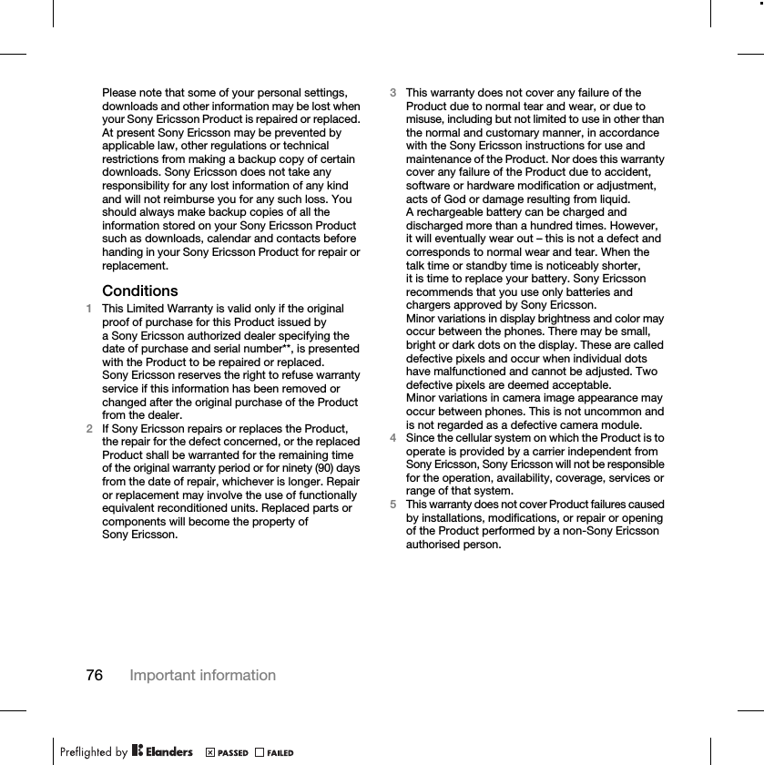 76 Important informationPlease note that some of your personal settings, downloads and other information may be lost when your Sony Ericsson Product is repaired or replaced. At present Sony Ericsson may be prevented by applicable law, other regulations or technical restrictions from making a backup copy of certain downloads. Sony Ericsson does not take any responsibility for any lost information of any kind and will not reimburse you for any such loss. You should always make backup copies of all the information stored on your Sony Ericsson Product such as downloads, calendar and contacts before handing in your Sony Ericsson Product for repair or replacement.Conditions1This Limited Warranty is valid only if the original proof of purchase for this Product issued by a Sony Ericsson authorized dealer specifying the date of purchase and serial number**, is presented with the Product to be repaired or replaced. Sony Ericsson reserves the right to refuse warranty service if this information has been removed or changed after the original purchase of the Product from the dealer.2If Sony Ericsson repairs or replaces the Product, the repair for the defect concerned, or the replaced Product shall be warranted for the remaining time of the original warranty period or for ninety (90) days from the date of repair, whichever is longer. Repair or replacement may involve the use of functionally equivalent reconditioned units. Replaced parts or components will become the property of Sony Ericsson.3This warranty does not cover any failure of the Product due to normal tear and wear, or due to misuse, including but not limited to use in other than the normal and customary manner, in accordance with the Sony Ericsson instructions for use and maintenance of the Product. Nor does this warranty cover any failure of the Product due to accident, software or hardware modification or adjustment, acts of God or damage resulting from liquid.A rechargeable battery can be charged and discharged more than a hundred times. However, it will eventually wear out – this is not a defect and corresponds to normal wear and tear. When the talk time or standby time is noticeably shorter, it is time to replace your battery. Sony Ericsson recommends that you use only batteries and chargers approved by Sony Ericsson.Minor variations in display brightness and color may occur between the phones. There may be small, bright or dark dots on the display. These are called defective pixels and occur when individual dots have malfunctioned and cannot be adjusted. Two defective pixels are deemed acceptable.Minor variations in camera image appearance may occur between phones. This is not uncommon and is not regarded as a defective camera module.4Since the cellular system on which the Product is to operate is provided by a carrier independent from Sony Ericsson, Sony Ericsson will not be responsible for the operation, availability, coverage, services or range of that system.5This warranty does not cover Product failures caused by installations, modifications, or repair or opening of the Product performed by a non-Sony Ericsson authorised person.