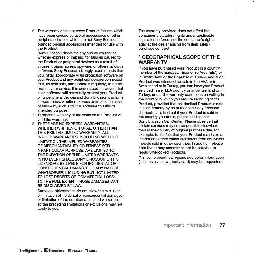 77Important information6The warranty does not cover Product failures which have been caused by use of accessories or other peripheral devices which are not Sony Ericsson branded original accessories intended for use with the Product.Sony Ericsson disclaims any and all warranties, whether express or implied, for failures caused to the Product or peripheral devices as a result of viruses, trojans horses, spyware, or other malicious software. Sony Ericsson strongly recommends that you install appropriate virus protection software on your Product and any peripheral devices connected to it, as available, and update it regularly, to better protect your device. It is understood, however, that such software will never fully protect your Product or its peripheral devices and Sony Ericsson disclaims all warranties, whether express or implied, in case of failure by such antivirus software to fulfill its intended purpose.7Tampering with any of the seals on the Product will void the warranty.8THERE ARE NO EXPRESS WARRANTIES, WHETHER WRITTEN OR ORAL, OTHER THAN THIS PRINTED LIMITED WARRANTY. ALL IMPLIED WARRANTIES, INCLUDING WITHOUT LIMITATION THE IMPLIED WARRANTIES OF MERCHANTABILITY OR FITNESS FOR A PARTICULAR PURPOSE, ARE LIMITED TO THE DURATION OF THIS LIMITED WARRANTY. IN NO EVENT SHALL SONY ERICSSON OR ITS LICENSORS BE LIABLE FOR INCIDENTAL OR CONSEQUENTIAL DAMAGES OF ANY NATURE WHATSOEVER, INCLUDING BUT NOT LIMITED TO LOST PROFITS OR COMMERCIAL LOSS; TO THE FULL EXTENT THOSE DAMAGES CAN BE DISCLAIMED BY LAW.Some countries/states do not allow the exclusion or limitation of incidental or consequential damages, or limitation of the duration of implied warranties, so the preceding limitations or exclusions may not apply to you.The warranty provided does not affect the consumer’s statutory rights under applicable legislation in force, nor the consumer’s rights against the dealer arising from their sales / purchase contract.* GEOGRAPHICAL SCOPE OF THE WARRANTYIf you have purchased your Product in a country member of the European Economic Area (EEA) or in Switzerland or the Republic of Turkey, and such Product was intended for sale in the EEA or in Switzerland or in Turkey, you can have your Product serviced in any EEA country or in Switzerland or in Turkey, under the warranty conditions prevailing in the country in which you require servicing of the Product, provided that an identical Product is sold in such country by an authorised Sony Ericsson distributor. To find out if your Product is sold in the country you are in, please call the local Sony Ericsson Call Center. Please observe that certain services may not be possible elsewhere than in the country of original purchase due, for example, to the fact that your Product may have an interior or exterior which is different from equivalent models sold in other countries. In addition, please note that it may sometimes not be possible to repair SIM-locked Products.** In some countries/regions additional information (such as a valid warranty card) may be requested.