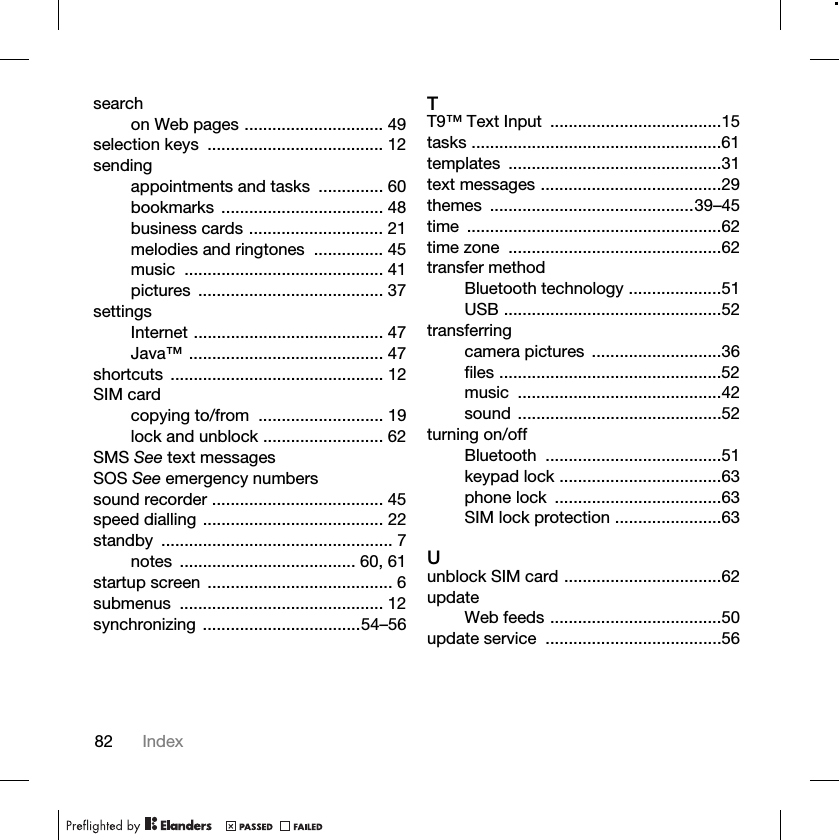 82 Indexsearchon Web pages .............................. 49selection keys  ...................................... 12sendingappointments and tasks  .............. 60bookmarks ................................... 48business cards ............................. 21melodies and ringtones  ............... 45music ........................................... 41pictures ........................................ 37settingsInternet ......................................... 47Java™ .......................................... 47shortcuts .............................................. 12SIM cardcopying to/from  ........................... 19lock and unblock .......................... 62SMS See text messagesSOS See emergency numberssound recorder ..................................... 45speed dialling ....................................... 22standby .................................................. 7notes ...................................... 60, 61startup screen  ........................................ 6submenus ............................................ 12synchronizing ..................................54–56TT9™ Text Input  .....................................15tasks ......................................................61templates ..............................................31text messages .......................................29themes ............................................39–45time .......................................................62time zone  ..............................................62transfer methodBluetooth technology ....................51USB ...............................................52transferringcamera pictures  ............................36files ................................................52music ............................................42sound ............................................52turning on/offBluetooth ......................................51keypad lock ...................................63phone lock  ....................................63SIM lock protection .......................63Uunblock SIM card ..................................62updateWeb feeds .....................................50update service  ......................................56