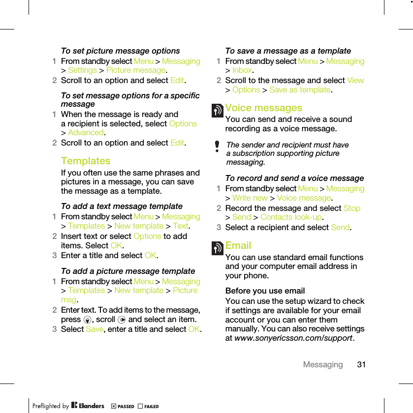 31MessagingTo set picture message options1From standby select Menu &gt; Messaging &gt; Settings &gt; Picture message.2Scroll to an option and select Edit.To set message options for a specific message1When the message is ready and a recipient is selected, select Options &gt; Advanced.2Scroll to an option and select Edit.Templates If you often use the same phrases and pictures in a message, you can save the message as a template.To add a text message template1From standby select Menu &gt; Messaging &gt; Templates &gt; New template &gt; Text.2Insert text or select Options to add items. Select OK.3Enter a title and select OK.To add a picture message template1From standby select Menu &gt; Messaging &gt; Templates &gt; New template &gt; Picture msg.2Enter text. To add items to the message, press  , scroll   and select an item.3Select Save, enter a title and select OK.To save a message as a template1From standby select Menu &gt; Messaging &gt; Inbox.2Scroll to the message and select View &gt; Options &gt; Save as template.Voice messages You can send and receive a sound recording as a voice message.To record and send a voice message 1From standby select Menu &gt; Messaging &gt; Write new &gt; Voice message.2Record the message and select Stop &gt; Send &gt; Contacts look-up.3Select a recipient and select Send.Email You can use standard email functions and your computer email address in your phone.Before you use emailYou can use the setup wizard to check if settings are available for your email account or you can enter them manually. You can also receive settings at www.sonyericsson.com/support.The sender and recipient must have a subscription supporting picture messaging.
