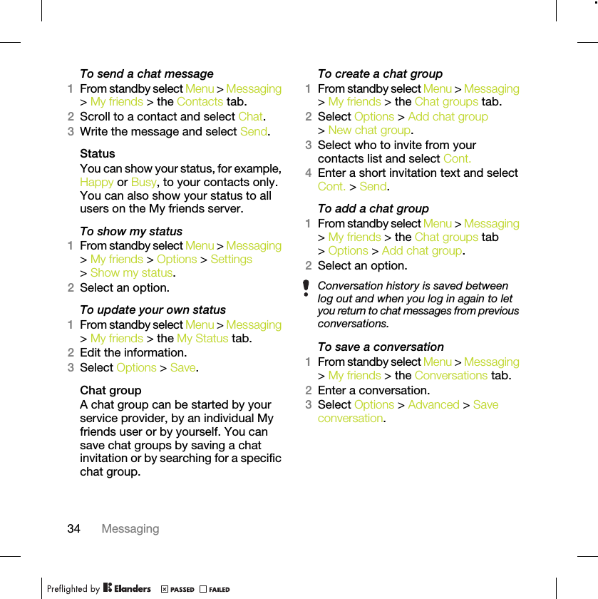 34 MessagingTo send a chat message1From standby select Menu &gt; Messaging &gt; My friends &gt; the Contacts tab.2Scroll to a contact and select Chat.3Write the message and select Send.StatusYou can show your status, for example, Happy or Busy, to your contacts only. You can also show your status to all users on the My friends server.To show my status1From standby select Menu &gt; Messaging &gt; My friends &gt; Options &gt; Settings &gt; Show my status.2Select an option.To update your own status1From standby select Menu &gt; Messaging &gt; My friends &gt; the My Status tab.2Edit the information.3Select Options &gt; Save.Chat groupA chat group can be started by your service provider, by an individual My friends user or by yourself. You can save chat groups by saving a chat invitation or by searching for a specific chat group.To create a chat group1From standby select Menu &gt; Messaging &gt; My friends &gt; the Chat groups tab.2Select Options &gt; Add chat group &gt; New chat group.3Select who to invite from your contacts list and select Cont.4Enter a short invitation text and select Cont. &gt; Send.To add a chat group1From standby select Menu &gt; Messaging &gt; My friends &gt; the Chat groups tab &gt; Options &gt; Add chat group.2Select an option.To save a conversation1From standby select Menu &gt; Messaging &gt; My friends &gt; the Conversations tab.2Enter a conversation.3Select Options &gt; Advanced &gt; Save conversation.Conversation history is saved between log out and when you log in again to let you return to chat messages from previous conversations.