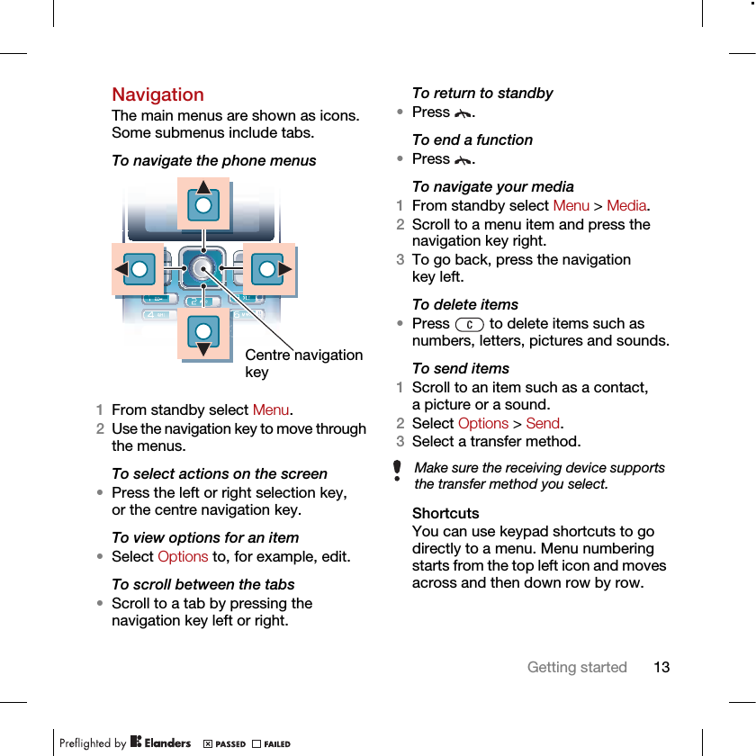 13Getting startedNavigationThe main menus are shown as icons. Some submenus include tabs. To navigate the phone menus 1From standby select Menu.2Use the navigation key to move through the menus.To select actions on the screen•Press the left or right selection key, or the centre navigation key.To view options for an item•Select Options to, for example, edit.To scroll between the tabs•Scroll to a tab by pressing the navigation key left or right.To return to standby•Press .To end a function•Press .To navigate your media1From standby select Menu &gt; Media.2Scroll to a menu item and press the navigation key right.3To go back, press the navigation key left.To delete items•Press   to delete items such as numbers, letters, pictures and sounds.To send items1Scroll to an item such as a contact, a picture or a sound.2Select Options &gt; Send.3Select a transfer method.ShortcutsYou can use keypad shortcuts to go directly to a menu. Menu numbering starts from the top left icon and moves across and then down row by row.Centre navigation keyMake sure the receiving device supports the transfer method you select.