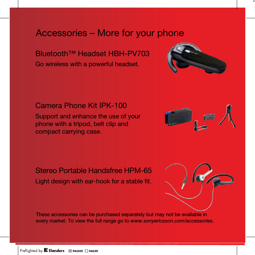 Accessories – More for your phoneThese accessories can be purchased separately but may not be available in every market. To view the full range go to www.sonyericsson.com/accessories.Bluetooth™ Headset HBH-PV703Go wireless with a powerful headset.Camera Phone Kit IPK-100Support and enhance the use of your phone with a tripod, belt clip and compact carrying case.Stereo Portable Handsfree HPM-65Light design with ear-hook for a stable fit.