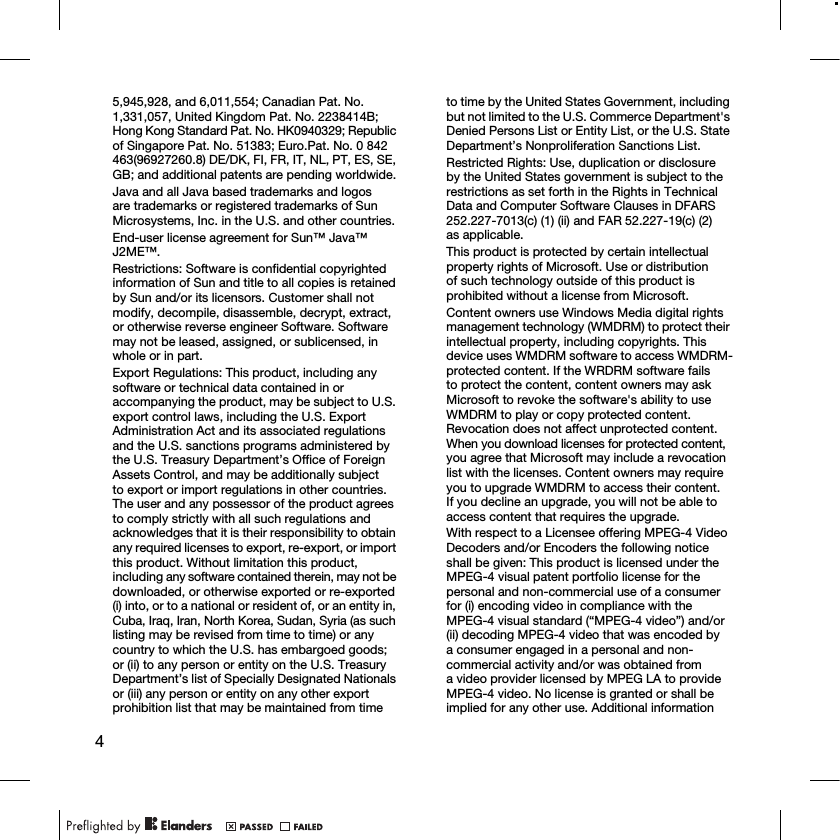45,945,928, and 6,011,554; Canadian Pat. No. 1,331,057, United Kingdom Pat. No. 2238414B; Hong Kong Standard Pat. No. HK0940329; Republic of Singapore Pat. No. 51383; Euro.Pat. No. 0 842 463(96927260.8) DE/DK, FI, FR, IT, NL, PT, ES, SE, GB; and additional patents are pending worldwide.Java and all Java based trademarks and logos are trademarks or registered trademarks of Sun Microsystems, Inc. in the U.S. and other countries.End-user license agreement for Sun™ Java™ J2ME™.Restrictions: Software is confidential copyrighted information of Sun and title to all copies is retained by Sun and/or its licensors. Customer shall not modify, decompile, disassemble, decrypt, extract, or otherwise reverse engineer Software. Software may not be leased, assigned, or sublicensed, in whole or in part.Export Regulations: This product, including any software or technical data contained in or accompanying the product, may be subject to U.S. export control laws, including the U.S. Export Administration Act and its associated regulations and the U.S. sanctions programs administered by the U.S. Treasury Department’s Office of Foreign Assets Control, and may be additionally subject to export or import regulations in other countries. The user and any possessor of the product agrees to comply strictly with all such regulations and acknowledges that it is their responsibility to obtain any required licenses to export, re-export, or import this product. Without limitation this product, including any software contained therein, may not be downloaded, or otherwise exported or re-exported (i) into, or to a national or resident of, or an entity in, Cuba, Iraq, Iran, North Korea, Sudan, Syria (as such listing may be revised from time to time) or any country to which the U.S. has embargoed goods; or (ii) to any person or entity on the U.S. Treasury Department’s list of Specially Designated Nationals or (iii) any person or entity on any other export prohibition list that may be maintained from time to time by the United States Government, including but not limited to the U.S. Commerce Department&apos;s Denied Persons List or Entity List, or the U.S. State Department’s Nonproliferation Sanctions List.Restricted Rights: Use, duplication or disclosure by the United States government is subject to the restrictions as set forth in the Rights in Technical Data and Computer Software Clauses in DFARS 252.227-7013(c) (1) (ii) and FAR 52.227-19(c) (2) as applicable.This product is protected by certain intellectual property rights of Microsoft. Use or distribution of such technology outside of this product is prohibited without a license from Microsoft.Content owners use Windows Media digital rights management technology (WMDRM) to protect their intellectual property, including copyrights. This device uses WMDRM software to access WMDRM-protected content. If the WRDRM software fails to protect the content, content owners may ask Microsoft to revoke the software&apos;s ability to use WMDRM to play or copy protected content.  Revocation does not affect unprotected content.  When you download licenses for protected content, you agree that Microsoft may include a revocation list with the licenses. Content owners may require you to upgrade WMDRM to access their content. If you decline an upgrade, you will not be able to access content that requires the upgrade.With respect to a Licensee offering MPEG-4 Video Decoders and/or Encoders the following notice shall be given: This product is licensed under the MPEG-4 visual patent portfolio license for the personal and non-commercial use of a consumer for (i) encoding video in compliance with the MPEG-4 visual standard (“MPEG-4 video”) and/or (ii) decoding MPEG-4 video that was encoded by a consumer engaged in a personal and non-commercial activity and/or was obtained from a video provider licensed by MPEG LA to provide MPEG-4 video. No license is granted or shall be implied for any other use. Additional information 
