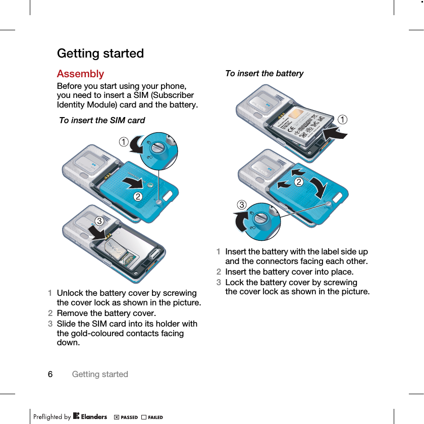 6Getting startedGetting startedAssemblyBefore you start using your phone, you need to insert a SIM (Subscriber Identity Module) card and the battery. To insert the SIM card1Unlock the battery cover by screwing the cover lock as shown in the picture.2Remove the battery cover.3Slide the SIM card into its holder with the gold-coloured contacts facing down.To insert the battery 1Insert the battery with the label side up and the connectors facing each other.2Insert the battery cover into place. 3Lock the battery cover by screwing the cover lock as shown in the picture.