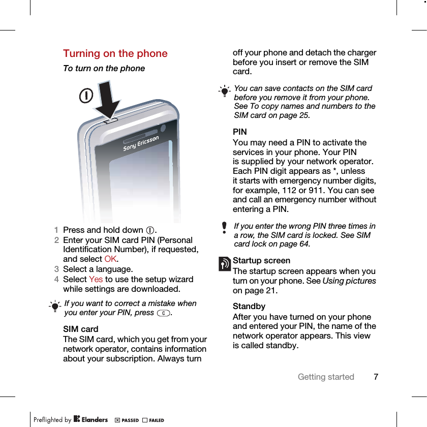 7Getting startedTurning on the phoneTo turn on the phone 1Press and hold down  .2Enter your SIM card PIN (Personal Identification Number), if requested, and select OK.3Select a language.4Select Yes to use the setup wizard while settings are downloaded. SIM cardThe SIM card, which you get from your network operator, contains information about your subscription. Always turn off your phone and detach the charger before you insert or remove the SIM card.PINYou may need a PIN to activate the services in your phone. Your PIN is supplied by your network operator. Each PIN digit appears as *, unless it starts with emergency number digits, for example, 112 or 911. You can see and call an emergency number without entering a PIN.Startup screen The startup screen appears when you turn on your phone. See Using pictures on page 21.StandbyAfter you have turned on your phone and entered your PIN, the name of the network operator appears. This view is called standby.If you want to correct a mistake when you enter your PIN, press  .You can save contacts on the SIM card before you remove it from your phone. See To copy names and numbers to the SIM card on page 25.If you enter the wrong PIN three times in a row, the SIM card is locked. See SIM card lock on page 64.