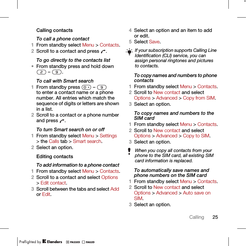 25CallingCalling contactsTo call a phone contact1From standby select Menu &gt; Contacts.2Scroll to a contact and press  .To go directly to the contacts list•From standby press and hold down  –  .To call with Smart search1From standby press   –   to enter a contact name or a phone number. All entries which match the sequence of digits or letters are shown in a list.2Scroll to a contact or a phone number and press  .To turn Smart search on or off 1From standby select Menu &gt; Settings &gt; the Calls tab &gt; Smart search.2Select an option.Editing contactsTo add information to a phone contact 1From standby select Menu &gt; Contacts.2Scroll to a contact and select Options &gt; Edit contact.3Scroll between the tabs and select Add or Edit.4Select an option and an item to add or edit.5Select Save.To copy names and numbers to phone contacts1From standby select Menu &gt; Contacts.2Scroll to New contact and select Options &gt; Advanced &gt; Copy from SIM.3Select an option.To copy names and numbers to the SIM card1From standby select Menu &gt; Contacts.2Scroll to New contact and select Options &gt; Advanced &gt; Copy to SIM.3Select an option.To automatically save names and phone numbers on the SIM card1From standby select Menu &gt; Contacts.2Scroll to New contact and select Options &gt; Advanced &gt; Auto save on SIM.3Select an option.If your subscription supports Calling Line Identification (CLI) service, you can assign personal ringtones and pictures to contacts.When you copy all contacts from your phone to the SIM card, all existing SIM card information is replaced.