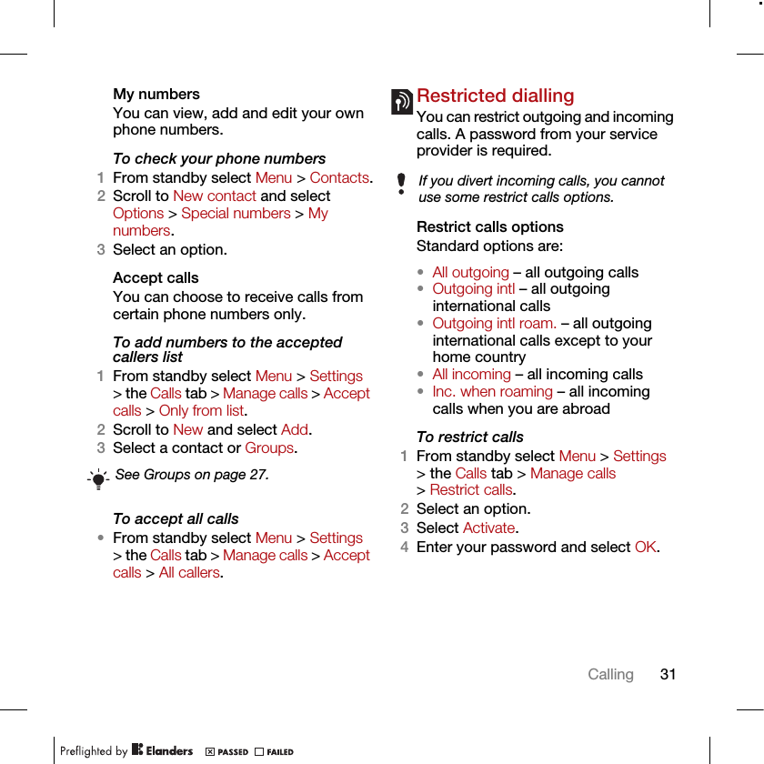 31CallingMy numbersYou can view, add and edit your own phone numbers.To check your phone numbers1From standby select Menu &gt; Contacts.2Scroll to New contact and select Options &gt; Special numbers &gt; My numbers.3Select an option.Accept calls You can choose to receive calls from certain phone numbers only.To add numbers to the accepted callers list1From standby select Menu &gt; Settings &gt; the Calls tab &gt; Manage calls &gt; Accept calls &gt; Only from list.2Scroll to New and select Add.3Select a contact or Groups.To accept all calls•From standby select Menu &gt; Settings &gt; the Calls tab &gt; Manage calls &gt; Accept calls &gt; All callers.Restricted diallingYou can restrict outgoing and incoming calls. A password from your service provider is required.Restrict calls optionsStandard options are:•All outgoing – all outgoing calls•Outgoing intl – all outgoing international calls•Outgoing intl roam. – all outgoing international calls except to your home country•All incoming – all incoming calls•Inc. when roaming – all incoming calls when you are abroadTo restrict calls1From standby select Menu &gt; Settings &gt; the Calls tab &gt; Manage calls &gt; Restrict calls.2Select an option.3Select Activate.4Enter your password and select OK.See Groups on page 27.If you divert incoming calls, you cannot use some restrict calls options.