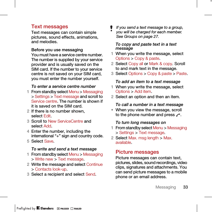 33MessagingText messagesText messages can contain simple pictures, sound effects, animations, and melodies.Before you use messagingYou must have a service centre number. The number is supplied by your service provider and is usually saved on the SIM card. If the number to your service centre is not saved on your SIM card, you must enter the number yourself.To enter a service centre number1From standby select Menu &gt; Messaging &gt; Settings &gt; Text message and scroll to Service centre. The number is shown if it is saved on the SIM card.2If there is no number shown, select Edit.3Scroll to New ServiceCentre and select Add.4Enter the number, including the international “+” sign and country code.5Select Save.To write and send a text message1From standby select Menu &gt; Messaging &gt; Write new &gt; Text message.2Write the message and select Continue &gt; Contacts look-up.3Select a recipient and select Send.To copy and paste text in a text message1When you write the message, select Options &gt; Copy &amp; paste.2Select Copy all or Mark &amp; copy. Scroll to and mark text in the message.3Select Options &gt; Copy &amp; paste &gt; Paste.To add an item to a text message1When you write the message, select Options &gt; Add item.2Select an option and then an item.To call a number in a text message•When you view the message, scroll to the phone number and press  .To turn long messages on1From standby select Menu &gt; Messaging &gt; Settings &gt; Text message.2Select Max. msg length &gt; Max. available.Picture messagesPicture messages can contain text, pictures, slides, sound recordings, video clips, signatures and attachments. You can send picture messages to a mobile phone or an email address.If you send a text message to a group, you will be charged for each member. See Groups on page 27.