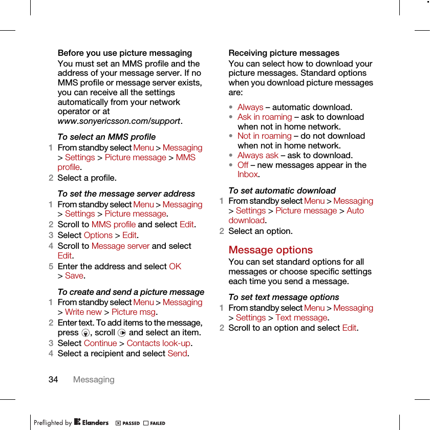 34 MessagingBefore you use picture messagingYou must set an MMS profile and the address of your message server. If no MMS profile or message server exists, you can receive all the settings automatically from your network operator or at www.sonyericsson.com/support.To select an MMS profile1From standby select Menu &gt; Messaging &gt; Settings &gt; Picture message &gt; MMS profile.2Select a profile.To set the message server address1From standby select Menu &gt; Messaging &gt; Settings &gt; Picture message.2Scroll to MMS profile and select Edit.3Select Options &gt; Edit.4Scroll to Message server and select Edit.5Enter the address and select OK &gt; Save.To create and send a picture message1From standby select Menu &gt; Messaging &gt; Write new &gt; Picture msg.2Enter text. To add items to the message, press  , scroll   and select an item.3Select Continue &gt; Contacts look-up.4Select a recipient and select Send.Receiving picture messagesYou can select how to download your picture messages. Standard options when you download picture messages are:•Always – automatic download.•Ask in roaming – ask to download when not in home network.•Not in roaming – do not download when not in home network.•Always ask – ask to download.•Off – new messages appear in the Inbox.To set automatic download 1From standby select Menu &gt; Messaging &gt; Settings &gt; Picture message &gt; Auto download.2Select an option.Message options You can set standard options for all messages or choose specific settings each time you send a message.To set text message options1From standby select Menu &gt; Messaging &gt; Settings &gt; Text message.2Scroll to an option and select Edit.