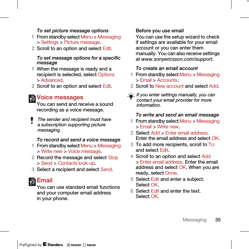 35MessagingTo set picture message options1From standby select Menu &gt; Messaging &gt; Settings &gt; Picture message.2Scroll to an option and select Edit.To set message options for a specific message1When the message is ready and a recipient is selected, select Options &gt; Advanced.2Scroll to an option and select Edit.Voice messagesYou can send and receive a sound recording as a voice message.To record and send a voice message 1From standby select Menu &gt; Messaging &gt; Write new &gt; Voice message.2Record the message and select Stop &gt; Send &gt; Contacts look-up.3Select a recipient and select Send.EmailYou can use standard email functions and your computer email address in your phone.Before you use emailYou can use the setup wizard to check if settings are available for your email account or you can enter them manually. You can also receive settings at www.sonyericsson.com/support.To create an email account1From standby select Menu &gt; Messaging &gt; Email &gt; Accounts.2Scroll to New account and select Add.To write and send an email message 1From standby select Menu &gt; Messaging &gt; Email &gt; Write new.2Select Add &gt; Enter email address. Enter the email address and select OK.3To add more recipients, scroll to To: and select Edit. 4Scroll to an option and select Add &gt; Enter email address. Enter the email address and select OK. When you are ready, select Done.5Select Edit and enter a subject. Select OK.6Select Edit and enter the text. Select OK.The sender and recipient must have a subscription supporting picture messaging.If you enter settings manually, you can contact your email provider for more information. 