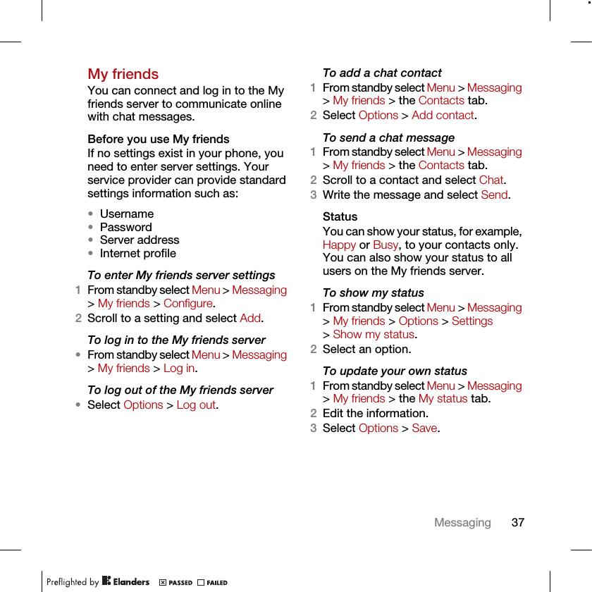 37MessagingMy friendsYou can connect and log in to the My friends server to communicate online with chat messages.Before you use My friendsIf no settings exist in your phone, you need to enter server settings. Your service provider can provide standard settings information such as:•Username•Password •Server address•Internet profileTo enter My friends server settings1From standby select Menu &gt; Messaging &gt; My friends &gt; Configure.2Scroll to a setting and select Add.To log in to the My friends server•From standby select Menu &gt; Messaging &gt; My friends &gt; Log in.To log out of the My friends server•Select Options &gt; Log out.To add a chat contact1From standby select Menu &gt; Messaging &gt; My friends &gt; the Contacts tab.2Select Options &gt; Add contact.To send a chat message1From standby select Menu &gt; Messaging &gt; My friends &gt; the Contacts tab.2Scroll to a contact and select Chat.3Write the message and select Send.StatusYou can show your status, for example, Happy or Busy, to your contacts only. You can also show your status to all users on the My friends server.To show my status1From standby select Menu &gt; Messaging &gt; My friends &gt; Options &gt; Settings &gt; Show my status.2Select an option.To update your own status1From standby select Menu &gt; Messaging &gt; My friends &gt; the My status tab.2Edit the information.3Select Options &gt; Save.