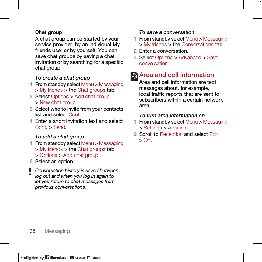 38 MessagingChat groupA chat group can be started by your service provider, by an individual My friends user or by yourself. You can save chat groups by saving a chat invitation or by searching for a specific chat group.To create a chat group1From standby select Menu &gt; Messaging &gt; My friends &gt; the Chat groups tab.2Select Options &gt; Add chat group &gt; New chat group.3Select who to invite from your contacts list and select Cont.4Enter a short invitation text and select Cont. &gt; Send.To add a chat group1From standby select Menu &gt; Messaging &gt; My friends &gt; the Chat groups tab &gt; Options &gt; Add chat group.2Select an option.To save a conversation1From standby select Menu &gt; Messaging &gt; My friends &gt; the Conversations tab.2Enter a conversation.3Select Options &gt; Advanced &gt; Save conversation.Area and cell information Area and cell information are text messages about, for example, local traffic reports that are sent to subscribers within a certain network area.To turn area information on1From standby select Menu &gt; Messaging &gt; Settings &gt; Area info.2Scroll to Reception and select Edit &gt; On.Conversation history is saved between log out and when you log in again to let you return to chat messages from previous conversations.