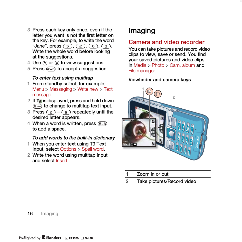 16 Imaging3Press each key only once, even if the letter you want is not the first letter on the key. For example, to write the word “Jane”, press , , , . Write the whole word before looking at the suggestions.4Use   or   to view suggestions.5Press   to accept a suggestion.To enter text using multitap 1From standby select, for example, Menu &gt; Messaging &gt; Write new &gt; Text message.2If   is displayed, press and hold down  to change to multitap text input.3Press   –   repeatedly until the desired letter appears.4When a word is written, press   to add a space.To add words to the built-in dictionary1When you enter text using T9 Text Input, select Options &gt; Spell word.2Write the word using multitap input and select Insert.ImagingCamera and video recorderYou can take pictures and record video clips to view, save or send. You find your saved pictures and video clips in Media &gt; Photo &gt; Cam. album and File manager.Viewfinder and camera keys1 Zoom in or out2 Take pictures/Record video12