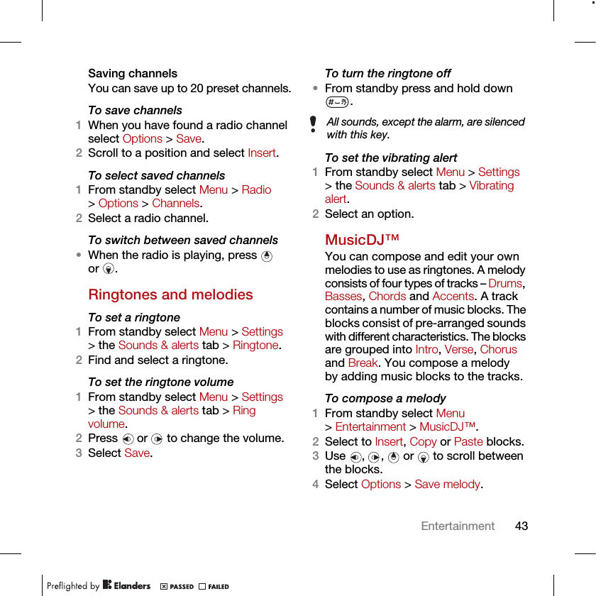 43EntertainmentSaving channelsYou can save up to 20 preset channels.To save channels1When you have found a radio channel select Options &gt; Save.2Scroll to a position and select Insert.To select saved channels1From standby select Menu &gt; Radio &gt; Options &gt; Channels.2Select a radio channel.To switch between saved channels•When the radio is playing, press   or .Ringtones and melodiesTo set a ringtone1From standby select Menu &gt; Settings &gt; the Sounds &amp; alerts tab &gt; Ringtone.2Find and select a ringtone.To set the ringtone volume1From standby select Menu &gt; Settings &gt; the Sounds &amp; alerts tab &gt; Ring volume.2Press  or  to change the volume.3Select Save.To turn the ringtone off•From standby press and hold down .To set the vibrating alert1From standby select Menu &gt; Settings &gt; the Sounds &amp; alerts tab &gt; Vibrating alert.2Select an option.MusicDJ™You can compose and edit your own melodies to use as ringtones. A melody consists of four types of tracks – Drums, Basses, Chords and Accents. A track contains a number of music blocks. The blocks consist of pre-arranged sounds with different characteristics. The blocks are grouped into Intro, Verse, Chorus and Break. You compose a melody by adding music blocks to the tracks.To compose a melody1From standby select Menu &gt; Entertainment &gt; MusicDJ™.2Select to Insert, Copy or Paste blocks.3Use , ,  or  to scroll between the blocks.4Select Options &gt; Save melody.All sounds, except the alarm, are silenced with this key.
