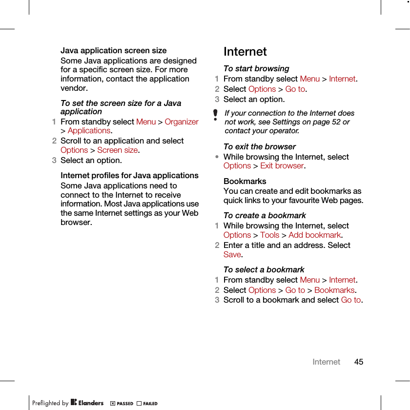 45InternetJava application screen sizeSome Java applications are designed for a specific screen size. For more information, contact the application vendor.To set the screen size for a Java application1From standby select Menu &gt; Organizer &gt; Applications.2Scroll to an application and select Options &gt; Screen size.3Select an option.Internet profiles for Java applications Some Java applications need to connect to the Internet to receive information. Most Java applications use the same Internet settings as your Web browser.InternetTo start browsing 1From standby select Menu &gt; Internet.2Select Options &gt; Go to.3Select an option.To exit the browser•While browsing the Internet, select Options &gt; Exit browser.Bookmarks You can create and edit bookmarks as quick links to your favourite Web pages.To create a bookmark 1While browsing the Internet, select Options &gt; Tools &gt; Add bookmark.2Enter a title and an address. Select Save.To select a bookmark 1From standby select Menu &gt; Internet.2Select Options &gt; Go to &gt; Bookmarks.3Scroll to a bookmark and select Go to.If your connection to the Internet does not work, see Settings on page 52 or contact your operator.