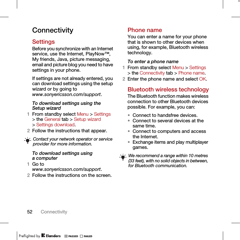 52 ConnectivityConnectivitySettingsBefore you synchronize with an Internet service, use the Internet, PlayNow™, My friends, Java, picture messaging, email and picture blog you need to have settings in your phone.If settings are not already entered, you can download settings using the setup wizard or by going towww.sonyericsson.com/support.To download settings using the Setup wizard 1From standby select Menu &gt; Settings &gt; the General tab &gt; Setup wizard &gt; Settings download.2Follow the instructions that appear.To download settings using a computer1Go to www.sonyericsson.com/support.2Follow the instructions on the screen.Phone nameYou can enter a name for your phone that is shown to other devices when using, for example, Bluetooth wireless technology.To enter a phone name1From standby select Menu &gt; Settings &gt; the Connectivity tab &gt; Phone name.2Enter the phone name and select OK.Bluetooth wireless technologyThe Bluetooth function makes wireless connection to other Bluetooth devices possible. For example, you can:•Connect to handsfree devices.•Connect to several devices at the same time.•Connect to computers and access the Internet.•Exchange items and play multiplayer games. Contact your network operator or service provider for more information.We recommend a range within 10 metres (33 feet), with no solid objects in between, for Bluetooth communication.
