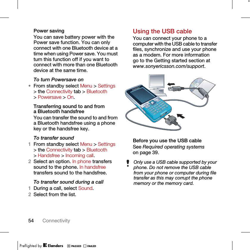 54 ConnectivityPower savingYou can save battery power with the Power save function. You can only connect with one Bluetooth device at a time when using Power save. You must turn this function off if you want to connect with more than one Bluetooth device at the same time.To turn Powersave on•From standby select Menu &gt; Settings &gt; the Connectivity tab &gt; Bluetooth &gt; Powersave &gt; On.Transferring sound to and from a Bluetooth handsfree You can transfer the sound to and from a Bluetooth handsfree using a phone key or the handsfree key.To transfer sound1From standby select Menu &gt; Settings &gt; the Connectivity tab &gt; Bluetooth &gt; Handsfree &gt; Incoming call.2Select an option. In phone transfers sound to the phone. In handsfree transfers sound to the handsfree.To transfer sound during a call1During a call, select Sound.2Select from the list.Using the USB cableYou can connect your phone to a computer with the USB cable to transfer files, synchronize and use your phone as a modem. For more information go to the Getting started section at www.sonyericsson.com/support.Before you use the USB cableSee Required operating systems on page 39.Only use a USB cable supported by your phone. Do not remove the USB cable from your phone or computer during file transfer as this may corrupt the phone memory or the memory card.