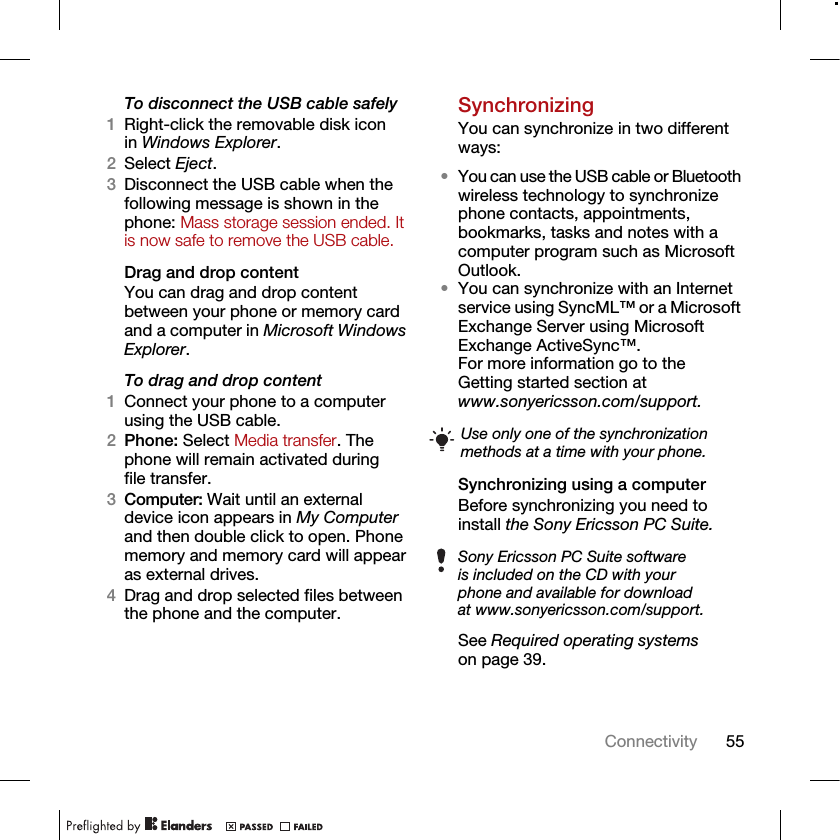 55ConnectivityTo disconnect the USB cable safely1Right-click the removable disk icon in Windows Explorer.2Select Eject.3Disconnect the USB cable when the following message is shown in the phone: Mass storage session ended. It is now safe to remove the USB cable.Drag and drop contentYou can drag and drop content between your phone or memory card and a computer in Microsoft Windows Explorer.To drag and drop content 1Connect your phone to a computer using the USB cable.2Phone: Select Media transfer. The phone will remain activated during file transfer.3Computer: Wait until an external device icon appears in My Computer and then double click to open. Phone memory and memory card will appear as external drives.4Drag and drop selected files between the phone and the computer.SynchronizingYou can synchronize in two different ways:•You can use the USB cable or Bluetooth wireless technology to synchronize phone contacts, appointments, bookmarks, tasks and notes with a computer program such as Microsoft Outlook.•You can synchronize with an Internet service using SyncML™ or a Microsoft Exchange Server using Microsoft Exchange ActiveSync™. For more information go to the Getting started section atwww.sonyericsson.com/support.Synchronizing using a computerBefore synchronizing you need to install the Sony Ericsson PC Suite.See Required operating systems on page 39. Use only one of the synchronization methods at a time with your phone.Sony Ericsson PC Suite software is included on the CD with your phone and available for download at www.sonyericsson.com/support.