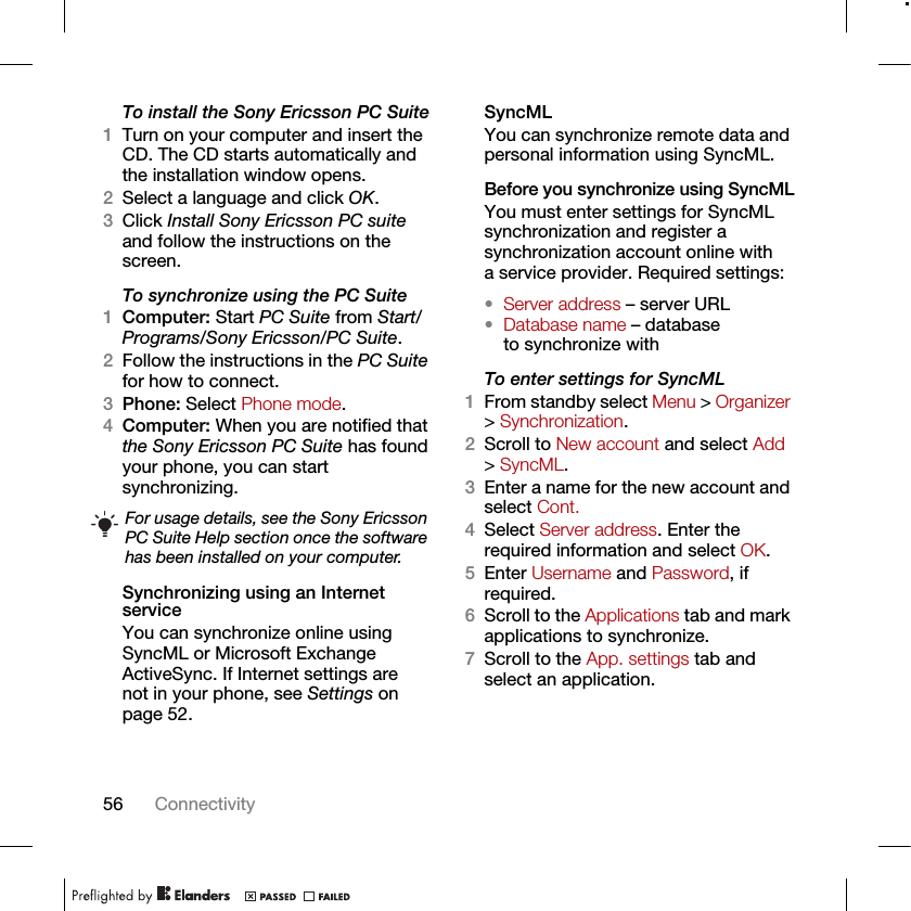 56 ConnectivityTo install the Sony Ericsson PC Suite1Turn on your computer and insert the CD. The CD starts automatically and the installation window opens.2Select a language and click OK.3Click Install Sony Ericsson PC suite and follow the instructions on the screen.To synchronize using the PC Suite 1Computer: Start PC Suite from Start/Programs/Sony Ericsson/PC Suite.2Follow the instructions in the PC Suite for how to connect.3Phone: Select Phone mode.4Computer: When you are notified that the Sony Ericsson PC Suite has found your phone, you can start synchronizing.Synchronizing using an Internet serviceYou can synchronize online using SyncML or Microsoft Exchange ActiveSync. If Internet settings are not in your phone, see Settings on page 52.SyncMLYou can synchronize remote data and personal information using SyncML.Before you synchronize using SyncMLYou must enter settings for SyncML synchronization and register a synchronization account online with a service provider. Required settings:•Server address – server URL•Database name – database to synchronize withTo enter settings for SyncML1From standby select Menu &gt; Organizer &gt; Synchronization.2Scroll to New account and select Add &gt; SyncML.3Enter a name for the new account and select Cont.4Select Server address. Enter the required information and select OK.5Enter Username and Password, if required.6Scroll to the Applications tab and mark applications to synchronize.7Scroll to the App. settings tab and select an application.For usage details, see the Sony Ericsson PC Suite Help section once the software has been installed on your computer.