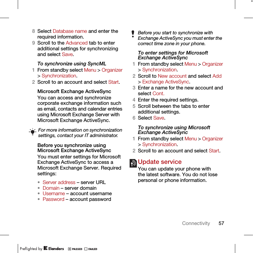 57Connectivity8Select Database name and enter the required information.9Scroll to the Advanced tab to enter additional settings for synchronizing and select Save.To synchronize using SyncML1From standby select Menu &gt; Organizer &gt; Synchronization.2Scroll to an account and select Start.Microsoft Exchange ActiveSyncYou can access and synchronize corporate exchange information such as email, contacts and calendar entries using Microsoft Exchange Server with Microsoft Exchange ActiveSync.Before you synchronize using Microsoft Exchange ActiveSyncYou must enter settings for Microsoft Exchange ActiveSync to access a Microsoft Exchange Server. Required settings:•Server address – server URL•Domain – server domain•Username – account username•Password – account passwordTo enter settings for Microsoft Exchange ActiveSync1From standby select Menu &gt; Organizer &gt; Synchronization.2Scroll to New account and select Add &gt; Exchange ActiveSync.3Enter a name for the new account and select Cont.4Enter the required settings.5Scroll between the tabs to enter additional settings.6Select Save.To synchronize using Microsoft Exchange ActiveSync1From standby select Menu &gt; Organizer &gt; Synchronization.2Scroll to an account and select Start.Update serviceYou can update your phone with the latest software. You do not lose personal or phone information.For more information on synchronization settings, contact your IT administrator.Before you start to synchronize with Exchange ActiveSync you must enter the correct time zone in your phone.