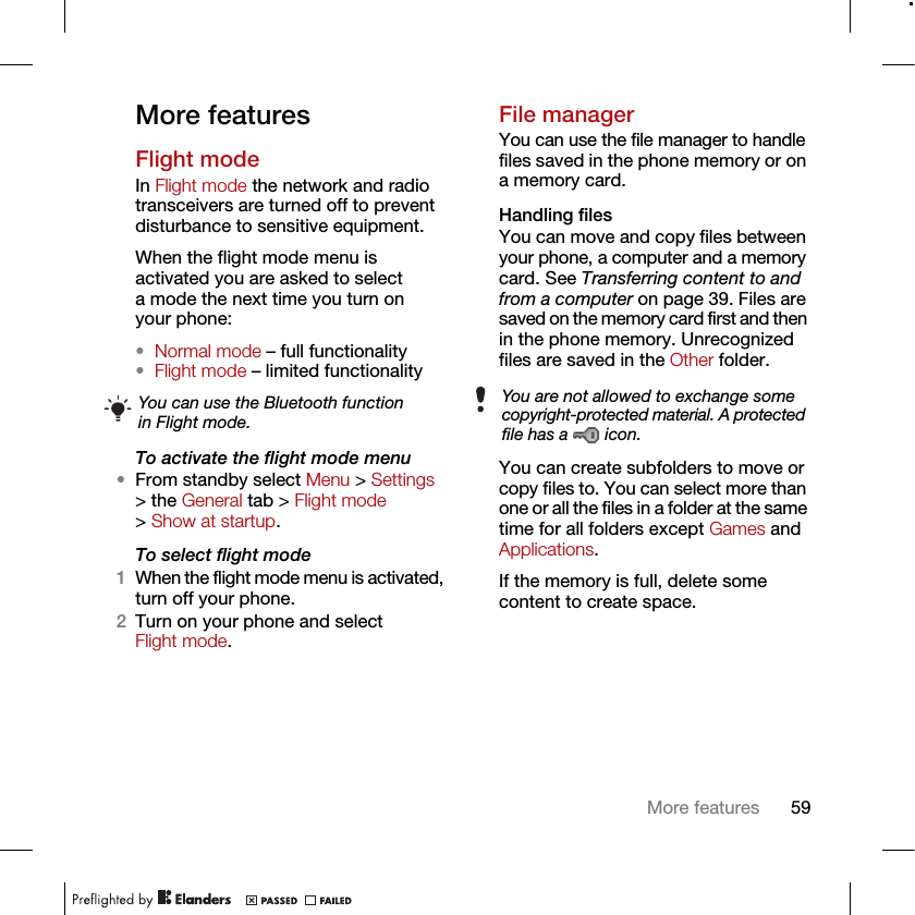 59More featuresMore featuresFlight modeIn Flight mode the network and radio transceivers are turned off to prevent disturbance to sensitive equipment.When the flight mode menu is activated you are asked to select a mode the next time you turn on your phone:•Normal mode – full functionality•Flight mode – limited functionalityTo activate the flight mode menu•From standby select Menu &gt; Settings &gt; the General tab &gt; Flight mode &gt; Show at startup.To select flight mode1When the flight mode menu is activated, turn off your phone.2Turn on your phone and select Flight mode.File managerYou can use the file manager to handle files saved in the phone memory or on a memory card.Handling filesYou can move and copy files between your phone, a computer and a memory card. See Transferring content to and from a computer on page 39. Files are saved on the memory card first and then in the phone memory. Unrecognized files are saved in the Other folder.You can create subfolders to move or copy files to. You can select more than one or all the files in a folder at the same time for all folders except Games and Applications.If the memory is full, delete some content to create space.You can use the Bluetooth function in Flight mode.You are not allowed to exchange some copyright-protected material. A protected file has a   icon.