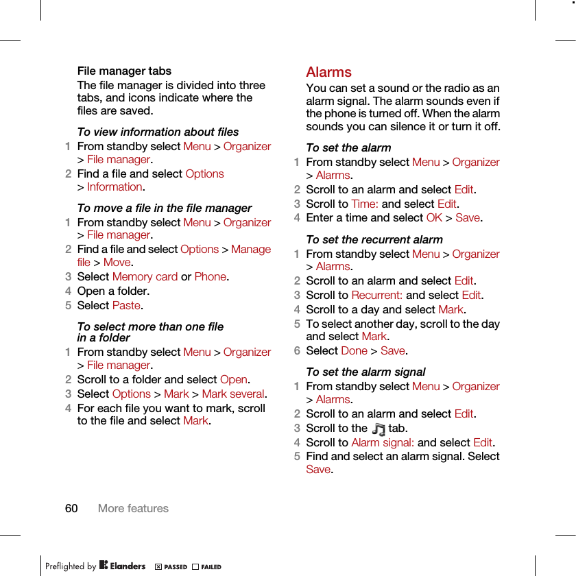 60 More featuresFile manager tabsThe file manager is divided into three tabs, and icons indicate where the files are saved.To view information about files1From standby select Menu &gt; Organizer &gt; File manager.2Find a file and select Options &gt; Information.To move a file in the file manager1From standby select Menu &gt; Organizer &gt; File manager.2Find a file and select Options &gt; Manage file &gt; Move.3Select Memory card or Phone.4Open a folder.5Select Paste.To select more than one file in a folder1From standby select Menu &gt; Organizer &gt; File manager.2Scroll to a folder and select Open.3Select Options &gt; Mark &gt; Mark several.4For each file you want to mark, scroll to the file and select Mark.AlarmsYou can set a sound or the radio as an alarm signal. The alarm sounds even if the phone is turned off. When the alarm sounds you can silence it or turn it off.To set the alarm1From standby select Menu &gt; Organizer &gt; Alarms.2Scroll to an alarm and select Edit.3Scroll to Time: and select Edit.4Enter a time and select OK &gt; Save.To set the recurrent alarm1From standby select Menu &gt; Organizer &gt; Alarms.2Scroll to an alarm and select Edit.3Scroll to Recurrent: and select Edit.4Scroll to a day and select Mark.5To select another day, scroll to the day and select Mark.6Select Done &gt; Save.To set the alarm signal1From standby select Menu &gt; Organizer &gt; Alarms.2Scroll to an alarm and select Edit.3Scroll to the   tab.4Scroll to Alarm signal: and select Edit.5Find and select an alarm signal. Select Save.