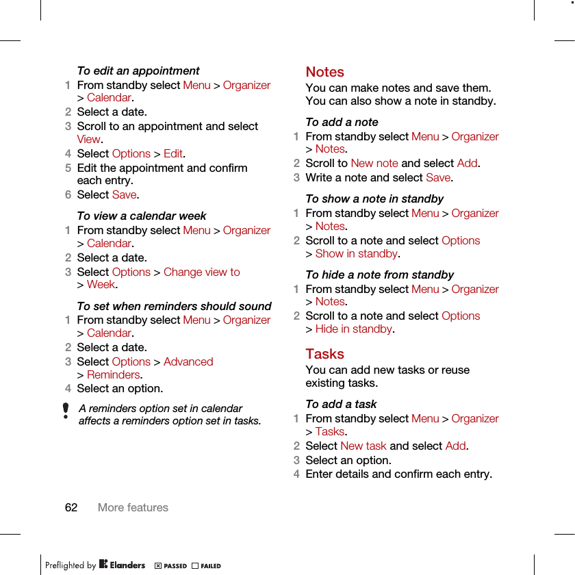 62 More featuresTo edit an appointment1From standby select Menu &gt; Organizer &gt; Calendar.2Select a date.3Scroll to an appointment and select View.4Select Options &gt; Edit.5Edit the appointment and confirm each entry.6Select Save.To view a calendar week1From standby select Menu &gt; Organizer &gt; Calendar.2Select a date.3Select Options &gt; Change view to &gt; Week.To set when reminders should sound1From standby select Menu &gt; Organizer &gt; Calendar.2Select a date.3Select Options &gt; Advanced &gt; Reminders.4Select an option.NotesYou can make notes and save them. You can also show a note in standby.To add a note1From standby select Menu &gt; Organizer &gt; Notes.2Scroll to New note and select Add.3Write a note and select Save.To show a note in standby1From standby select Menu &gt; Organizer &gt; Notes.2Scroll to a note and select Options &gt; Show in standby.To hide a note from standby1From standby select Menu &gt; Organizer &gt; Notes.2Scroll to a note and select Options &gt; Hide in standby.TasksYou can add new tasks or reuse existing tasks.To add a task1From standby select Menu &gt; Organizer &gt; Tasks.2Select New task and select Add.3Select an option.4Enter details and confirm each entry.A reminders option set in calendar affects a reminders option set in tasks.