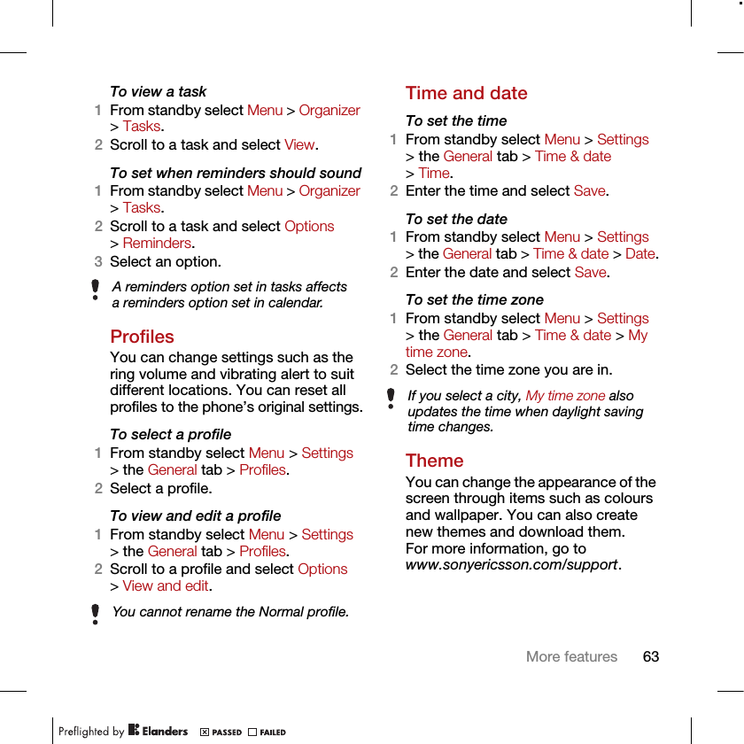 63More featuresTo view a task1From standby select Menu &gt; Organizer &gt; Tasks.2Scroll to a task and select View.To set when reminders should sound1From standby select Menu &gt; Organizer &gt; Tasks.2Scroll to a task and select Options &gt; Reminders.3Select an option. ProfilesYou can change settings such as the ring volume and vibrating alert to suit different locations. You can reset all profiles to the phone’s original settings.To select a profile1From standby select Menu &gt; Settings &gt; the General tab &gt; Profiles.2Select a profile.To view and edit a profile1From standby select Menu &gt; Settings &gt; the General tab &gt; Profiles.2Scroll to a profile and select Options &gt; View and edit.Time and dateTo set the time1From standby select Menu &gt; Settings &gt; the General tab &gt; Time &amp; date &gt; Time.2Enter the time and select Save.To set the date1From standby select Menu &gt; Settings &gt; the General tab &gt; Time &amp; date &gt; Date.2Enter the date and select Save.To set the time zone 1From standby select Menu &gt; Settings &gt; the General tab &gt; Time &amp; date &gt; My time zone.2Select the time zone you are in.ThemeYou can change the appearance of the screen through items such as colours and wallpaper. You can also create new themes and download them. For more information, go towww.sonyericsson.com/support.A reminders option set in tasks affects a reminders option set in calendar.You cannot rename the Normal profile.If you select a city, My time zone also updates the time when daylight saving time changes.