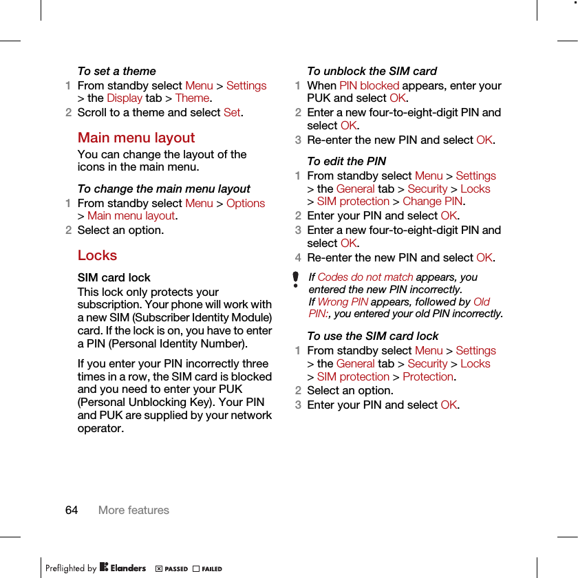 64 More featuresTo set a theme1From standby select Menu &gt; Settings &gt; the Display tab &gt; Theme.2Scroll to a theme and select Set.Main menu layoutYou can change the layout of the icons in the main menu.To change the main menu layout1From standby select Menu &gt; Options &gt; Main menu layout.2Select an option.LocksSIM card lock This lock only protects your subscription. Your phone will work with a new SIM (Subscriber Identity Module) card. If the lock is on, you have to enter a PIN (Personal Identity Number).If you enter your PIN incorrectly three times in a row, the SIM card is blocked and you need to enter your PUK (Personal Unblocking Key). Your PIN and PUK are supplied by your network operator.To unblock the SIM card 1When PIN blocked appears, enter your PUK and select OK.2Enter a new four-to-eight-digit PIN and select OK.3Re-enter the new PIN and select OK.To edit the PIN 1From standby select Menu &gt; Settings &gt; the General tab &gt; Security &gt; Locks &gt; SIM protection &gt; Change PIN.2Enter your PIN and select OK.3Enter a new four-to-eight-digit PIN and select OK.4Re-enter the new PIN and select OK.To use the SIM card lock 1From standby select Menu &gt; Settings &gt; the General tab &gt; Security &gt; Locks &gt; SIM protection &gt; Protection.2Select an option.3Enter your PIN and select OK.If Codes do not match appears, you entered the new PIN incorrectly.If Wrong PIN appears, followed by Old PIN:, you entered your old PIN incorrectly.