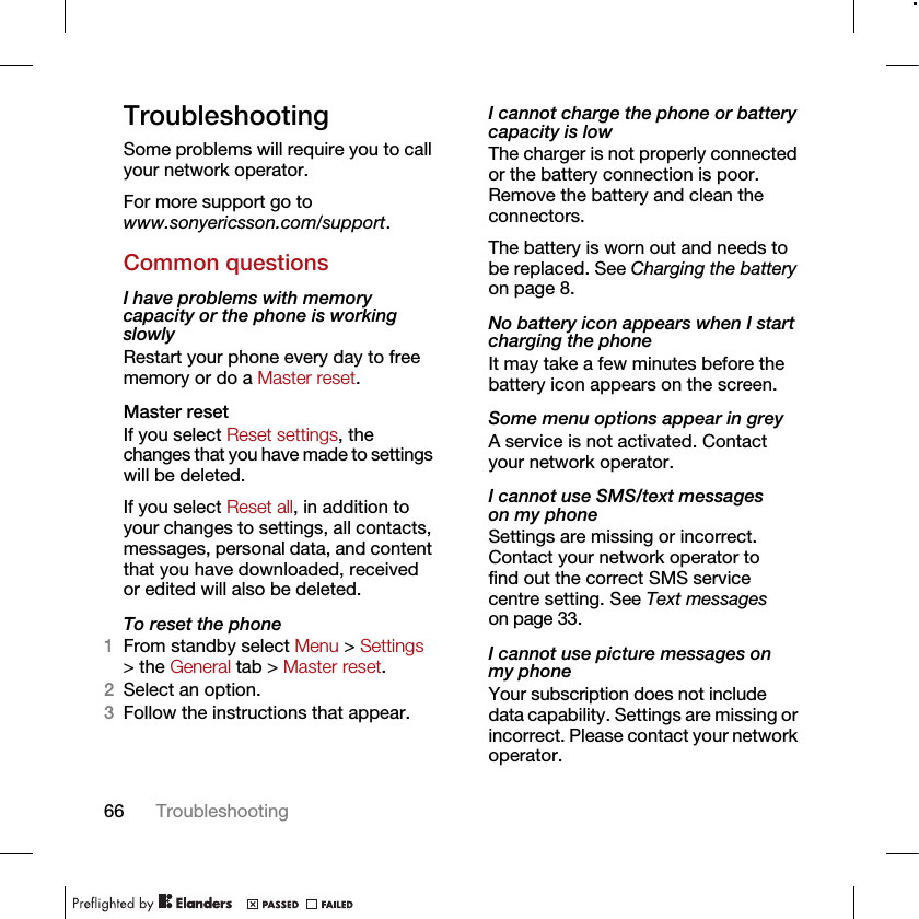 66 TroubleshootingTroubleshootingSome problems will require you to call your network operator.For more support go to www.sonyericsson.com/support.Common questionsI have problems with memory capacity or the phone is working slowlyRestart your phone every day to free memory or do a Master reset.Master reset If you select Reset settings, the changes that you have made to settings will be deleted.If you select Reset all, in addition to your changes to settings, all contacts, messages, personal data, and content that you have downloaded, received or edited will also be deleted.To reset the phone 1From standby select Menu &gt; Settings &gt; the General tab &gt; Master reset.2Select an option.3Follow the instructions that appear.I cannot charge the phone or battery capacity is lowThe charger is not properly connected or the battery connection is poor. Remove the battery and clean the connectors.The battery is worn out and needs to be replaced. See Charging the battery on page 8.No battery icon appears when I start charging the phoneIt may take a few minutes before the battery icon appears on the screen.Some menu options appear in greyA service is not activated. Contact your network operator.I cannot use SMS/text messages on my phoneSettings are missing or incorrect. Contact your network operator to find out the correct SMS service centre setting. See Text messages on page 33.I cannot use picture messages on my phoneYour subscription does not include data capability. Settings are missing or incorrect. Please contact your network operator.