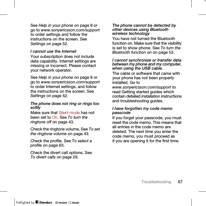67TroubleshootingSee Help in your phone on page 8 or go to www.sonyericsson.com/support to order settings and follow the instructions on the screen. See Settings on page 52.I cannot use the InternetYour subscription does not include data capability. Internet settings are missing or incorrect. Please contact your network operator.See Help in your phone on page 8 or go to www.sonyericsson.com/support to order Internet settings, and follow the instructions on the screen. See Settings on page 52.The phone does not ring or rings too softlyMake sure that Silent mode has not been set to On. See To turn the ringtone off on page 43.Check the ringtone volume. See To set the ringtone volume on page 43.Check the profile. See To select a profile on page 63.Check the divert call options. See To divert calls on page 29.The phone cannot be detected by other devices using Bluetooth wireless technologyYou have not turned the Bluetooth function on. Make sure that the visibility is set to show phone. See To turn the Bluetooth function on on page 53.I cannot synchronize or transfer data between my phone and my computer, when using the USB cable.The cable or software that came with your phone has not been properly installed. Go to www.sonyericsson.com/support to read Getting started guides which contain detailed installation instructions and troubleshooting guides.I have forgotten my code memo passcodeIf you forget your passcode, you must reset the code memo. This means that all entries in the code memo are deleted. The next time you enter the code memo, you must proceed as if you are opening it for the first time. 