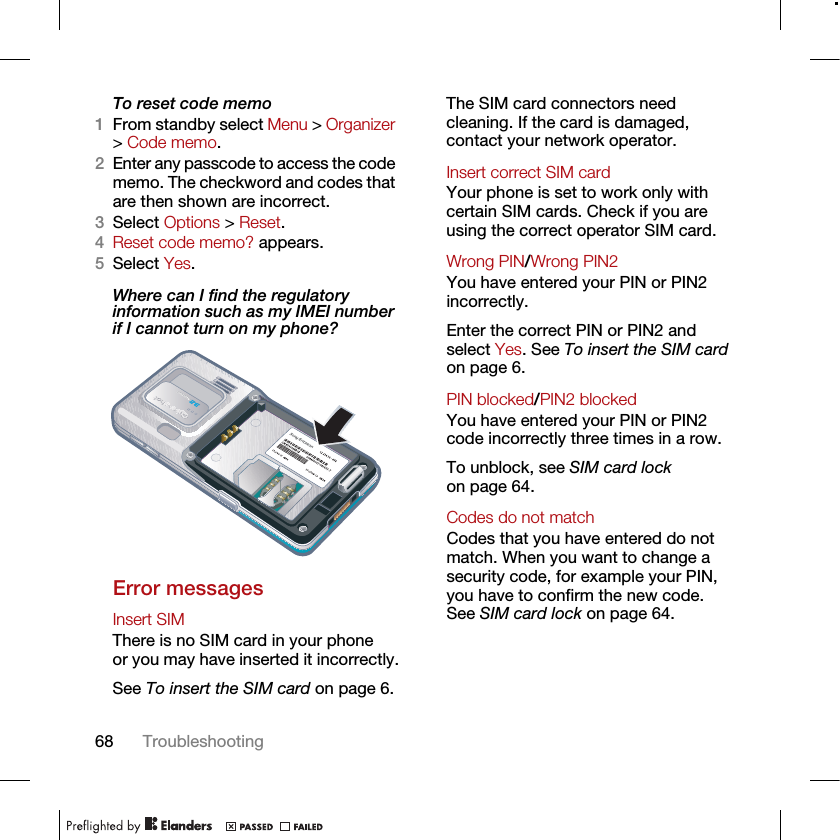 68 TroubleshootingTo reset code memo1From standby select Menu &gt; Organizer &gt; Code memo.2Enter any passcode to access the code memo. The checkword and codes that are then shown are incorrect.3Select Options &gt; Reset.4Reset code memo? appears.5Select Yes.Where can I find the regulatory information such as my IMEI number if I cannot turn on my phone?Error messagesInsert SIM There is no SIM card in your phone or you may have inserted it incorrectly.See To insert the SIM card on page 6.The SIM card connectors need cleaning. If the card is damaged, contact your network operator.Insert correct SIM card Your phone is set to work only with certain SIM cards. Check if you are using the correct operator SIM card.Wrong PIN/Wrong PIN2 You have entered your PIN or PIN2 incorrectly.Enter the correct PIN or PIN2 and select Yes. See To insert the SIM card on page 6.PIN blocked/PIN2 blocked You have entered your PIN or PIN2 code incorrectly three times in a row.To unblock, see SIM card lock on page 64.Codes do not match Codes that you have entered do not match. When you want to change a security code, for example your PIN, you have to confirm the new code. See SIM card lock on page 64.