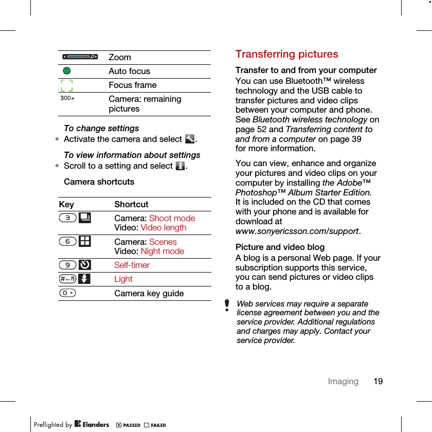 19ImagingTo change settings•Activate the camera and select  .To view information about settings•Scroll to a setting and select  .Camera shortcutsTransferring picturesTransfer to and from your computerYou can use Bluetooth™ wireless technology and the USB cable to transfer pictures and video clips between your computer and phone. See Bluetooth wireless technology on page 52 and Transferring content to and from a computer on page 39 for more information.You can view, enhance and organize your pictures and video clips on your computer by installing the Adobe™ Photoshop™ Album Starter Edition. It is included on the CD that comes with your phone and is available for download at www.sonyericsson.com/support.Picture and video blogA blog is a personal Web page. If your subscription supports this service, you can send pictures or video clips to a blog.ZoomAuto focusFocus frameCamera: remaining picturesKey ShortcutCamera: Shoot modeVideo: Video lengthCamera: Scenes Video: Night modeSelf-timerLightCamera key guideWeb services may require a separate license agreement between you and the service provider. Additional regulations and charges may apply. Contact your service provider.