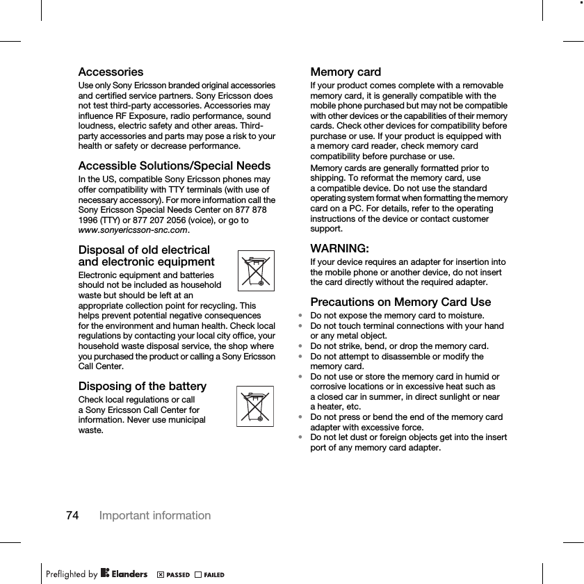 74 Important informationAccessoriesUse only Sony Ericsson branded original accessories and certified service partners. Sony Ericsson does not test third-party accessories. Accessories may influence RF Exposure, radio performance, sound loudness, electric safety and other areas. Third-party accessories and parts may pose a risk to your health or safety or decrease performance.Accessible Solutions/Special NeedsIn the US, compatible Sony Ericsson phones may offer compatibility with TTY terminals (with use of necessary accessory). For more information call the Sony Ericsson Special Needs Center on 877 878 1996 (TTY) or 877 207 2056 (voice), or go to www.sonyericsson-snc.com.Disposal of old electrical and electronic equipmentElectronic equipment and batteries should not be included as household waste but should be left at an appropriate collection point for recycling. This helps prevent potential negative consequences for the environment and human health. Check local regulations by contacting your local city office, your household waste disposal service, the shop where you purchased the product or calling a Sony Ericsson Call Center.Disposing of the batteryCheck local regulations or call a Sony Ericsson Call Center for information. Never use municipal waste.Memory cardIf your product comes complete with a removable memory card, it is generally compatible with the mobile phone purchased but may not be compatible with other devices or the capabilities of their memory cards. Check other devices for compatibility before purchase or use. If your product is equipped with a memory card reader, check memory card compatibility before purchase or use.Memory cards are generally formatted prior to shipping. To reformat the memory card, use a compatible device. Do not use the standard operating system format when formatting the memory card on a PC. For details, refer to the operating instructions of the device or contact customer support.WARNING:If your device requires an adapter for insertion into the mobile phone or another device, do not insert the card directly without the required adapter.Precautions on Memory Card Use•Do not expose the memory card to moisture.•Do not touch terminal connections with your hand or any metal object.•Do not strike, bend, or drop the memory card.•Do not attempt to disassemble or modify the memory card.•Do not use or store the memory card in humid or corrosive locations or in excessive heat such as a closed car in summer, in direct sunlight or near a heater, etc.•Do not press or bend the end of the memory card adapter with excessive force.•Do not let dust or foreign objects get into the insert port of any memory card adapter.