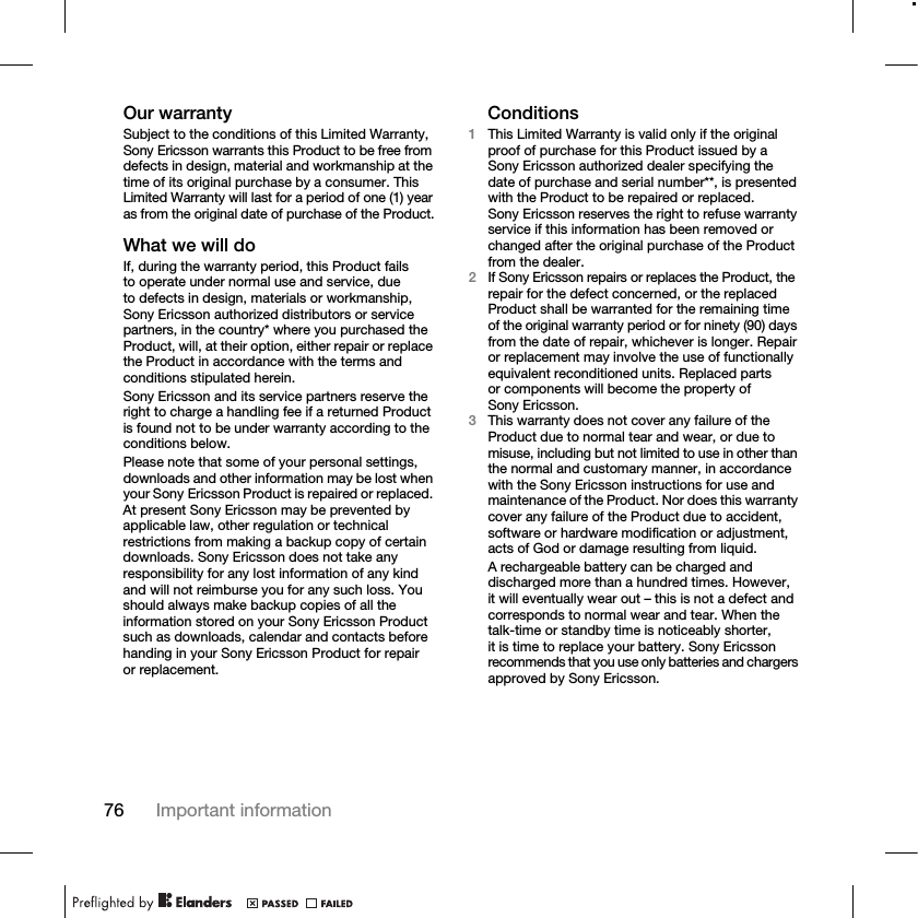 76 Important informationOur warrantySubject to the conditions of this Limited Warranty, Sony Ericsson warrants this Product to be free from defects in design, material and workmanship at the time of its original purchase by a consumer. This Limited Warranty will last for a period of one (1) year as from the original date of purchase of the Product.What we will doIf, during the warranty period, this Product fails to operate under normal use and service, due to defects in design, materials or workmanship, Sony Ericsson authorized distributors or service partners, in the country* where you purchased the Product, will, at their option, either repair or replace the Product in accordance with the terms and conditions stipulated herein.Sony Ericsson and its service partners reserve the right to charge a handling fee if a returned Product is found not to be under warranty according to the conditions below.Please note that some of your personal settings, downloads and other information may be lost when your Sony Ericsson Product is repaired or replaced. At present Sony Ericsson may be prevented by applicable law, other regulation or technical restrictions from making a backup copy of certain downloads. Sony Ericsson does not take any responsibility for any lost information of any kind and will not reimburse you for any such loss. You should always make backup copies of all the information stored on your Sony Ericsson Product such as downloads, calendar and contacts before handing in your Sony Ericsson Product for repair or replacement.Conditions1This Limited Warranty is valid only if the original proof of purchase for this Product issued by a Sony Ericsson authorized dealer specifying the date of purchase and serial number**, is presented with the Product to be repaired or replaced. Sony Ericsson reserves the right to refuse warranty service if this information has been removed or changed after the original purchase of the Product from the dealer.2If Sony Ericsson repairs or replaces the Product, the repair for the defect concerned, or the replaced Product shall be warranted for the remaining time of the original warranty period or for ninety (90) days from the date of repair, whichever is longer. Repair or replacement may involve the use of functionally equivalent reconditioned units. Replaced parts or components will become the property of Sony Ericsson.3This warranty does not cover any failure of the Product due to normal tear and wear, or due to misuse, including but not limited to use in other than the normal and customary manner, in accordance with the Sony Ericsson instructions for use and maintenance of the Product. Nor does this warranty cover any failure of the Product due to accident, software or hardware modification or adjustment, acts of God or damage resulting from liquid.A rechargeable battery can be charged and discharged more than a hundred times. However, it will eventually wear out – this is not a defect and corresponds to normal wear and tear. When the talk-time or standby time is noticeably shorter, it is time to replace your battery. Sony Ericsson recommends that you use only batteries and chargers approved by Sony Ericsson.