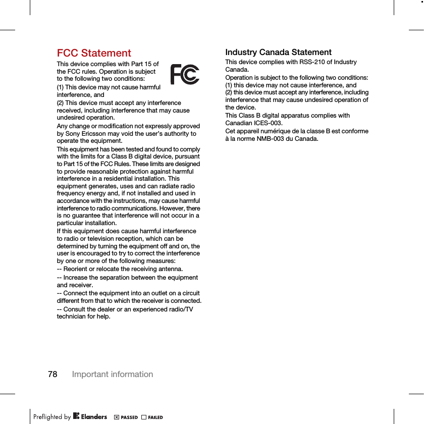 78 Important informationFCC StatementThis device complies with Part 15 of the FCC rules. Operation is subject to the following two conditions:(1) This device may not cause harmful interference, and(2) This device must accept any interference received, including interference that may cause undesired operation.Any change or modification not expressly approved by Sony Ericsson may void the user’s authority to operate the equipment.This equipment has been tested and found to comply with the limits for a Class B digital device, pursuant to Part 15 of the FCC Rules. These limits are designed to provide reasonable protection against harmful interference in a residential installation. This equipment generates, uses and can radiate radio frequency energy and, if not installed and used in accordance with the instructions, may cause harmful interference to radio communications. However, there is no guarantee that interference will not occur in a particular installation.If this equipment does cause harmful interference to radio or television reception, which can be determined by turning the equipment off and on, the user is encouraged to try to correct the interference by one or more of the following measures:-- Reorient or relocate the receiving antenna.-- Increase the separation between the equipment and receiver.-- Connect the equipment into an outlet on a circuit different from that to which the receiver is connected.-- Consult the dealer or an experienced radio/TV technician for help.Industry Canada StatementThis device complies with RSS-210 of Industry Canada.Operation is subject to the following two conditions: (1) this device may not cause interference, and (2) this device must accept any interference, including interference that may cause undesired operation of the device.This Class B digital apparatus complies with Canadian ICES-003.Cet appareil numérique de la classe B est conforme à la norme NMB-003 du Canada.