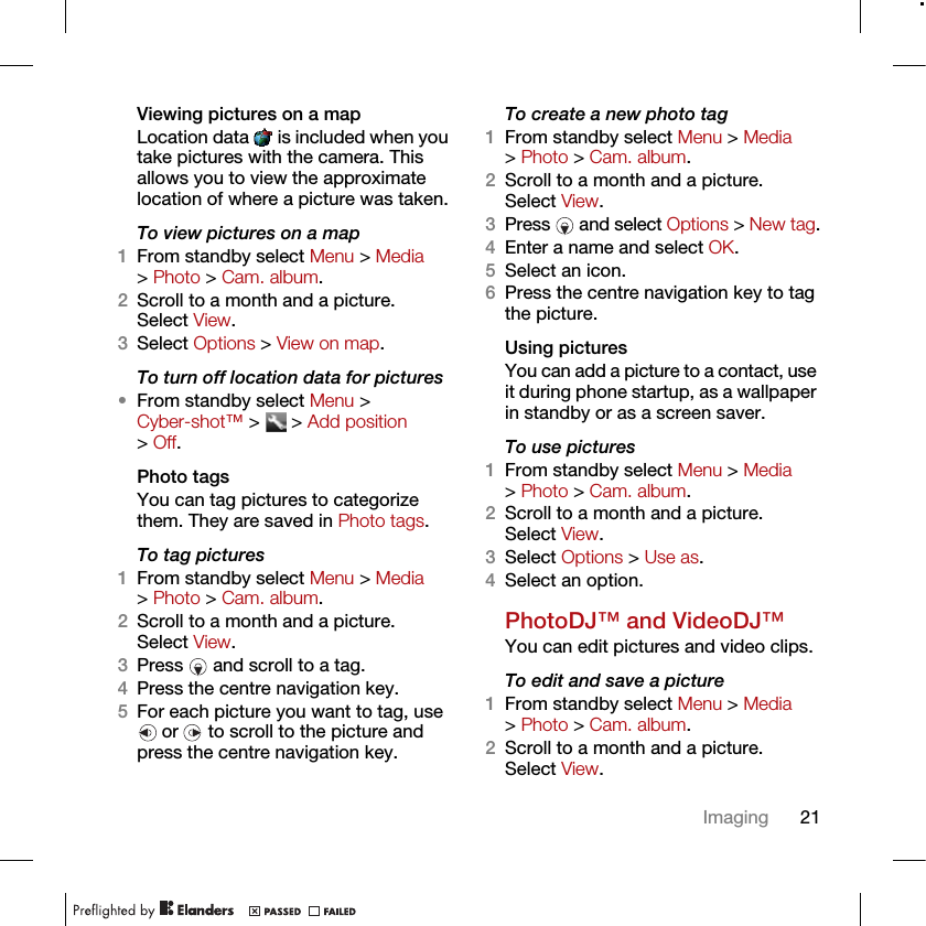 21ImagingViewing pictures on a mapLocation data   is included when you take pictures with the camera. This allows you to view the approximate location of where a picture was taken.To view pictures on a map1From standby select Menu &gt; Media &gt; Photo &gt; Cam. album.2Scroll to a month and a picture. Select View.3Select Options &gt; View on map.To turn off location data for pictures•From standby select Menu &gt; Cyber-shot™ &gt;   &gt; Add position &gt; Off.Photo tagsYou can tag pictures to categorize them. They are saved in Photo tags.To tag pictures1From standby select Menu &gt; Media &gt; Photo &gt; Cam. album.2Scroll to a month and a picture. Select View.3Press   and scroll to a tag.4Press the centre navigation key.5For each picture you want to tag, use  or   to scroll to the picture and press the centre navigation key.To create a new photo tag1From standby select Menu &gt; Media &gt; Photo &gt; Cam. album.2Scroll to a month and a picture. Select View.3Press  and select Options &gt; New tag.4Enter a name and select OK.5Select an icon.6Press the centre navigation key to tag the picture.Using pictures You can add a picture to a contact, use it during phone startup, as a wallpaper in standby or as a screen saver.To use pictures 1From standby select Menu &gt; Media &gt; Photo &gt; Cam. album.2Scroll to a month and a picture. Select View.3Select Options &gt; Use as.4Select an option.PhotoDJ™ and VideoDJ™You can edit pictures and video clips.To edit and save a picture1From standby select Menu &gt; Media &gt; Photo &gt; Cam. album.2Scroll to a month and a picture. Select View.