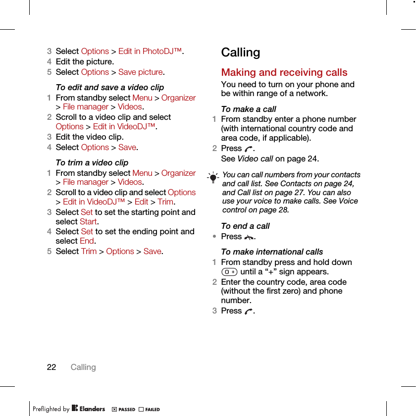 22 Calling3Select Options &gt; Edit in PhotoDJ™.4Edit the picture.5Select Options &gt; Save picture.To edit and save a video clip1From standby select Menu &gt; Organizer &gt; File manager &gt; Videos.2Scroll to a video clip and select Options &gt; Edit in VideoDJ™.3Edit the video clip.4Select Options &gt; Save.To trim a video clip1From standby select Menu &gt; Organizer &gt; File manager &gt; Videos.2Scroll to a video clip and select Options &gt; Edit in VideoDJ™ &gt; Edit &gt; Trim.3Select Set to set the starting point and select Start.4Select Set to set the ending point and select End.5Select Trim &gt; Options &gt; Save.CallingMaking and receiving callsYou need to turn on your phone and be within range of a network.To make a call1From standby enter a phone number (with international country code and area code, if applicable).2Press . See Video call on page 24.To end a call•Press .To make international calls1From standby press and hold down  until a “+” sign appears.2Enter the country code, area code (without the first zero) and phone number. 3Press .You can call numbers from your contacts and call list. See Contacts on page 24, and Call list on page 27. You can also use your voice to make calls. See Voice control on page 28.