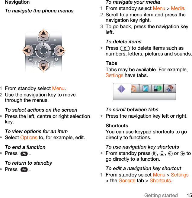 15Getting startedNavigation To navigate the phone menus  1From standby select Menu.2Use the navigation key to move through the menus.To select actions on the screen•Press the left, centre or right selection key.To view options for an item•Select Options to, for example, edit.To end a function•Press .To return to standby•Press .To navigate your media1From standby select Menu &gt; Media.2Scroll to a menu item and press the navigation key right.3To go back, press the navigation key left.To delete items•Press   to delete items such as numbers, letters, pictures and sounds.TabsTabs may be available. For example, Settings have tabs.To scroll between tabs•Press the navigation key left or right.ShortcutsYou can use keypad shortcuts to go directly to functions.To use navigation key shortcuts•From standby press  ,  ,   or   to go directly to a function.To edit a navigation key shortcut1From standby select Menu &gt; Settings &gt; the General tab &gt; Shortcuts.