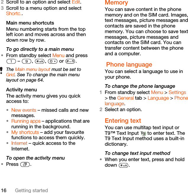 16 Getting started2Scroll to an option and select Edit.3Scroll to a menu option and select Shortc..Main menu shortcutsMenu numbering starts from the top left icon and moves across and then down row by row.To go directly to a main menu•From standby select Menu and press  –  ,  ,   or  .Activity menuThe activity menu gives you quick access to:•New events – missed calls and new messages. •Running apps – applications that are running in the background.•My shortcuts – add your favourite functions to access them quickly.•Internet – quick access to the Internet.To open the activity menu•Press .MemoryYou can save content in the phone memory and on the SIM card. Images, text messages, picture messages and contacts are saved in the phone memory. You can choose to save text messages, picture messages and contacts on the SIM card. You can transfer content between the phone and a computer. Phone language You can select a language to use in your phone.To change the phone language1From standby select Menu &gt; Settings &gt; the General tab &gt; Language &gt; Phone language.2Select an option.Entering textYou can use multitap text input or T9™ Text Input   to enter text. The T9 Text Input method uses a built-in dictionary.To change text input method•When you enter text, press and hold down .The Main menu layout must be set to Grid. See To change the main menu layout on page 64.