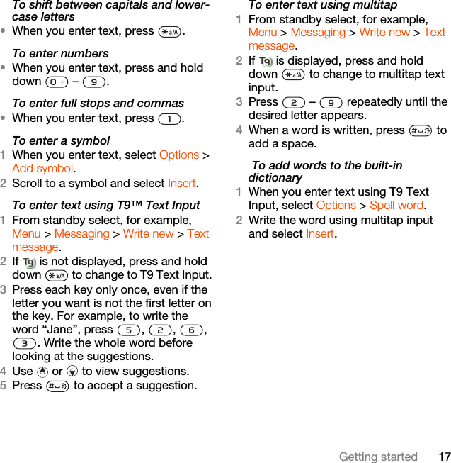 17Getting startedTo shift between capitals and lower-case letters•When you enter text, press  .To enter numbers•When you enter text, press and hold down  – .To enter full stops and commas•When you enter text, press  .To enter a symbol1When you enter text, select Options &gt; Add symbol.2Scroll to a symbol and select Insert.To enter text using T9™ Text Input 1From standby select, for example, Menu &gt; Messaging &gt; Write new &gt; Text message.2If   is not displayed, press and hold down   to change to T9 Text Input. 3Press each key only once, even if the letter you want is not the first letter on the key. For example, to write the word “Jane”, press  ,  ,  , . Write the whole word before looking at the suggestions.4Use   or   to view suggestions.5Press   to accept a suggestion.To enter text using multitap 1From standby select, for example, Menu &gt; Messaging &gt; Write new &gt; Text message.2If   is displayed, press and hold down   to change to multitap text input.3Press   –   repeatedly until the desired letter appears.4When a word is written, press   to add a space. To add words to the built-in dictionary1When you enter text using T9 Text Input, select Options &gt; Spell word.2Write the word using multitap input and select Insert.