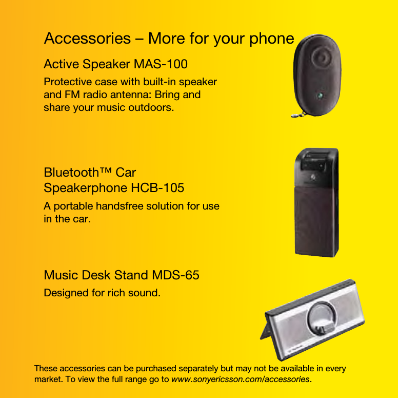 Accessories – More for your phoneThese accessories can be purchased separately but may not be available in every market. To view the full range go to www.sonyericsson.com/accessories.Active Speaker MAS-100Protective case with built-in speaker and FM radio antenna: Bring and share your music outdoors.Bluetooth™ Car Speakerphone HCB-105A portable handsfree solution for use in the car.Music Desk Stand MDS-65Designed for rich sound.