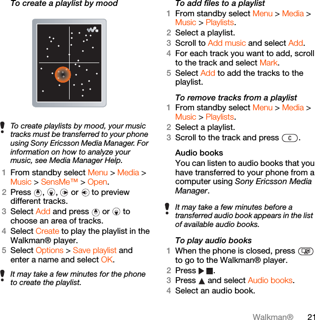 21Walkman®To create a playlist by mood 1From standby select Menu &gt; Media &gt; Music &gt; SensMe™ &gt; Open.2Press , ,  or  to preview different tracks.3Select Add and press  or   to choose an area of tracks.4Select Create to play the playlist in the Walkman® player.5Select Options &gt; Save playlist and enter a name and select OK.To add files to a playlist1From standby select Menu &gt; Media &gt; Music &gt; Playlists.2Select a playlist.3Scroll to Add music and select Add.4For each track you want to add, scroll to the track and select Mark.5Select Add to add the tracks to the playlist.To remove tracks from a playlist1From standby select Menu &gt; Media &gt; Music &gt; Playlists.2Select a playlist.3Scroll to the track and press  .Audio books You can listen to audio books that you have transferred to your phone from a computer using Sony Ericsson Media Manager.To play audio books1When the phone is closed, press   to go to the Walkman® player.2Press .3Press   and select Audio books.4Select an audio book.To create playlists by mood, your music tracks must be transferred to your phone using Sony Ericsson Media Manager. For information on how to analyze your music, see Media Manager Help.It may take a few minutes for the phone to create the playlist.It may take a few minutes before a transferred audio book appears in the list of available audio books.