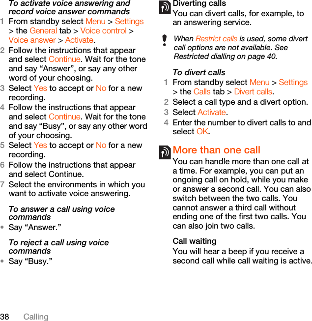 38 CallingTo activate voice answering and record voice answer commands1From standby select Menu &gt; Settings &gt; the General tab &gt; Voice control &gt; Voice answer &gt; Activate.2Follow the instructions that appear and select Continue. Wait for the tone and say “Answer”, or say any other word of your choosing.3Select Yes to accept or No for a new recording.4Follow the instructions that appear and select Continue. Wait for the tone and say “Busy”, or say any other word of your choosing.5Select Yes to accept or No for a new recording.6Follow the instructions that appear and select Continue.7Select the environments in which you want to activate voice answering.To answer a call using voice commands•Say “Answer.”To reject a call using voice commands•Say “Busy.”Diverting callsYou can divert calls, for example, to an answering service.To divert calls1From standby select Menu &gt; Settings &gt; the Calls tab &gt; Divert calls.2Select a call type and a divert option.3Select Activate.4Enter the number to divert calls to and select OK.More than one callYou can handle more than one call at a time. For example, you can put an ongoing call on hold, while you make or answer a second call. You can also switch between the two calls. You cannot answer a third call without ending one of the first two calls. You can also join two calls.Call waitingYou will hear a beep if you receive a second call while call waiting is active.When Restrict calls is used, some divert call options are not available. See Restricted dialling on page 40.