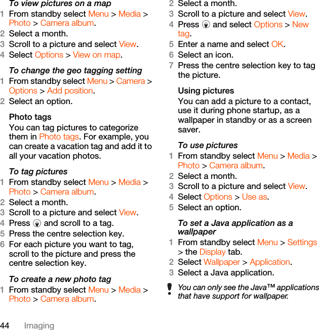 44 ImagingTo view pictures on a map1From standby select Menu &gt; Media &gt; Photo &gt; Camera album.2Select a month.3Scroll to a picture and select View.4Select Options &gt; View on map.To change the geo tagging setting1From standby select Menu &gt; Camera &gt; Options &gt; Add position.2Select an option.Photo tagsYou can tag pictures to categorize them in Photo tags. For example, you can create a vacation tag and add it to all your vacation photos.To tag pictures1From standby select Menu &gt; Media &gt; Photo &gt; Camera album.2Select a month.3Scroll to a picture and select View.4Press   and scroll to a tag.5Press the centre selection key.6For each picture you want to tag, scroll to the picture and press the centre selection key.To create a new photo tag1From standby select Menu &gt; Media &gt; Photo &gt; Camera album.2Select a month.3Scroll to a picture and select View.4Press   and select Options &gt; New tag.5Enter a name and select OK.6Select an icon.7Press the centre selection key to tag the picture.Using pictures You can add a picture to a contact, use it during phone startup, as a wallpaper in standby or as a screen saver.To use pictures1From standby select Menu &gt; Media &gt; Photo &gt; Camera album.2Select a month.3Scroll to a picture and select View.4Select Options &gt; Use as.5Select an option.To set a Java application as a wallpaper1From standby select Menu &gt; Settings &gt; the Display tab.2Select Wallpaper &gt; Application.3Select a Java application.You can only see the Java™ applications that have support for wallpaper.