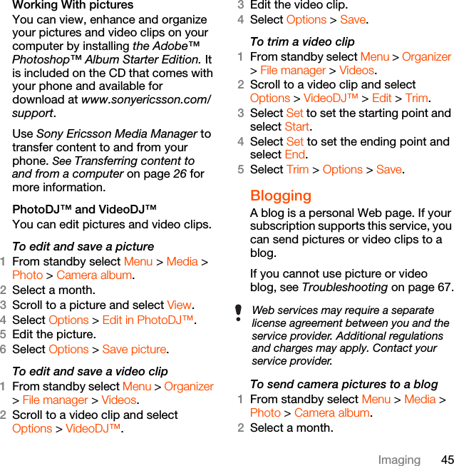 45ImagingWorking With picturesYou can view, enhance and organize  your pictures and video clips on your computer by installing the Adobe™ Photoshop™ Album Starter Edition. It is included on the CD that comes with your phone and available for download at www.sonyericsson.com/support. Use Sony Ericsson Media Manager to transfer content to and from your phone. See Transferring content to and from a computer on page 26 for more information.PhotoDJ™ and VideoDJ™You can edit pictures and video clips.To edit and save a picture1From standby select Menu &gt; Media &gt; Photo &gt; Camera album.2Select a month.3Scroll to a picture and select View.4Select Options &gt; Edit in PhotoDJ™.5Edit the picture.6Select Options &gt; Save picture.To edit and save a video clip1From standby select Menu &gt; Organizer &gt; File manager &gt; Videos.2Scroll to a video clip and select Options &gt; VideoDJ™.3Edit the video clip.4Select Options &gt; Save.To trim a video clip1From standby select Menu &gt; Organizer &gt; File manager &gt; Videos.2Scroll to a video clip and select Options &gt; VideoDJ™ &gt; Edit &gt; Trim.3Select Set to set the starting point and select Start.4Select Set to set the ending point and select End.5Select Trim &gt; Options &gt; Save.BloggingA blog is a personal Web page. If your subscription supports this service, you can send pictures or video clips to a blog.If you cannot use picture or video blog, see Troubleshooting on page 67.To send camera pictures to a blog 1From standby select Menu &gt; Media &gt; Photo &gt; Camera album.2Select a month.Web services may require a separate license agreement between you and the service provider. Additional regulations and charges may apply. Contact your service provider.