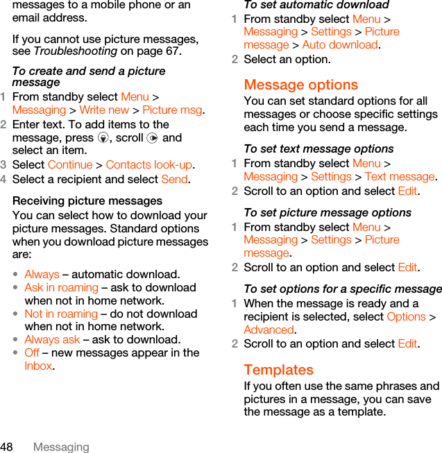 48 Messagingmessages to a mobile phone or an email address.If you cannot use picture messages, see Troubleshooting on page 67.To create and send a picture message1From standby select Menu &gt; Messaging &gt; Write new &gt; Picture msg.2Enter text. To add items to the message, press  , scroll   and select an item.3Select Continue &gt; Contacts look-up.4Select a recipient and select Send.Receiving picture messagesYou can select how to download your picture messages. Standard options when you download picture messages are:•Always – automatic download.•Ask in roaming – ask to download when not in home network.•Not in roaming – do not download when not in home network.•Always ask – ask to download.•Off – new messages appear in the Inbox.To set automatic download 1From standby select Menu &gt; Messaging &gt; Settings &gt; Picture message &gt; Auto download.2Select an option.Message options You can set standard options for all messages or choose specific settings each time you send a message.To set text message options1From standby select Menu &gt; Messaging &gt; Settings &gt; Text message.2Scroll to an option and select Edit.To set picture message options1From standby select Menu &gt; Messaging &gt; Settings &gt; Picture message.2Scroll to an option and select Edit.To set options for a specific message1When the message is ready and a recipient is selected, select Options &gt; Advanced.2Scroll to an option and select Edit.Templates If you often use the same phrases and pictures in a message, you can save the message as a template.