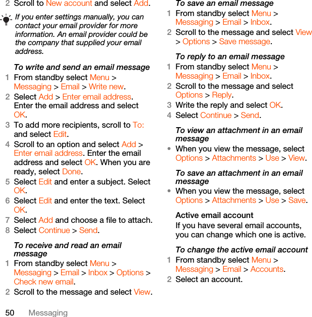 50 Messaging2Scroll to New account and select Add.To write and send an email message 1From standby select Menu &gt; Messaging &gt; Email &gt; Write new.2Select Add &gt; Enter email address. Enter the email address and select OK.3To add more recipients, scroll to To: and select Edit. 4Scroll to an option and select Add &gt; Enter email address. Enter the email address and select OK. When you are ready, select Done.5Select Edit and enter a subject. Select OK.6Select Edit and enter the text. Select OK.7Select Add and choose a file to attach.8Select Continue &gt; Send.To receive and read an email message1From standby select Menu &gt; Messaging &gt; Email &gt; Inbox &gt; Options &gt; Check new email.2Scroll to the message and select View.To save an email message1From standby select Menu &gt; Messaging &gt; Email &gt; Inbox.2Scroll to the message and select View &gt; Options &gt; Save message.To reply to an email message1From standby select Menu &gt; Messaging &gt; Email &gt; Inbox.2Scroll to the message and select Options &gt; Reply.3Write the reply and select OK.4Select Continue &gt; Send.To view an attachment in an email message•When you view the message, select Options &gt; Attachments &gt; Use &gt; View.To save an attachment in an email message•When you view the message, select Options &gt; Attachments &gt; Use &gt; Save.Active email accountIf you have several email accounts, you can change which one is active.To change the active email account1From standby select Menu &gt; Messaging &gt; Email &gt; Accounts.2Select an account.If you enter settings manually, you can contact your email provider for more information. An email provider could be the company that supplied your email address.